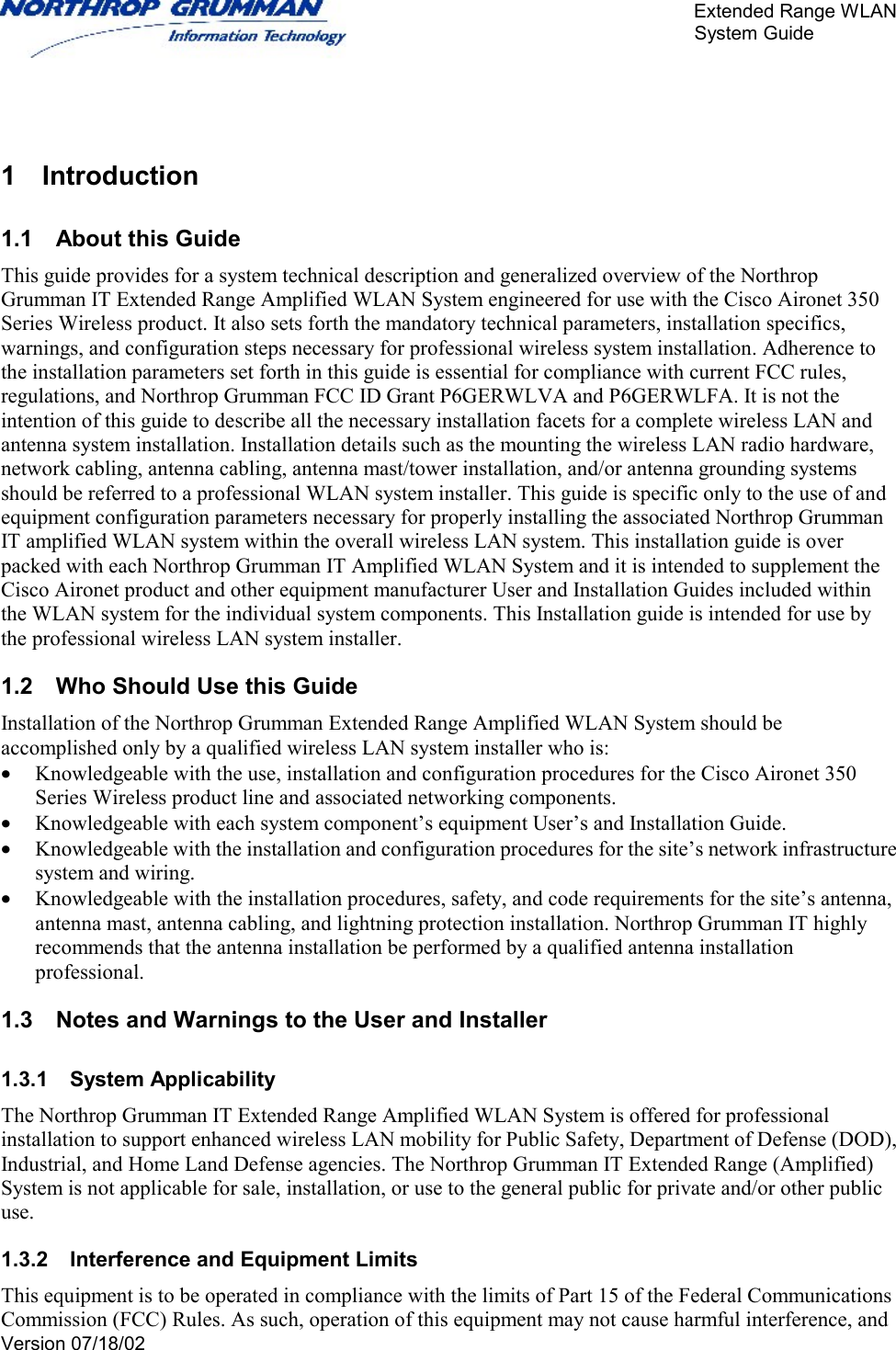       Extended Range WLAN                                                     System Guide     Version 07/18/02    1 Introduction 1.1  About this Guide This guide provides for a system technical description and generalized overview of the Northrop Grumman IT Extended Range Amplified WLAN System engineered for use with the Cisco Aironet 350 Series Wireless product. It also sets forth the mandatory technical parameters, installation specifics, warnings, and configuration steps necessary for professional wireless system installation. Adherence to the installation parameters set forth in this guide is essential for compliance with current FCC rules, regulations, and Northrop Grumman FCC ID Grant P6GERWLVA and P6GERWLFA. It is not the intention of this guide to describe all the necessary installation facets for a complete wireless LAN and antenna system installation. Installation details such as the mounting the wireless LAN radio hardware, network cabling, antenna cabling, antenna mast/tower installation, and/or antenna grounding systems should be referred to a professional WLAN system installer. This guide is specific only to the use of and equipment configuration parameters necessary for properly installing the associated Northrop Grumman IT amplified WLAN system within the overall wireless LAN system. This installation guide is over packed with each Northrop Grumman IT Amplified WLAN System and it is intended to supplement the Cisco Aironet product and other equipment manufacturer User and Installation Guides included within the WLAN system for the individual system components. This Installation guide is intended for use by the professional wireless LAN system installer.  1.2  Who Should Use this Guide Installation of the Northrop Grumman Extended Range Amplified WLAN System should be accomplished only by a qualified wireless LAN system installer who is: •  Knowledgeable with the use, installation and configuration procedures for the Cisco Aironet 350 Series Wireless product line and associated networking components. •  Knowledgeable with each system component’s equipment User’s and Installation Guide.  •  Knowledgeable with the installation and configuration procedures for the site’s network infrastructure system and wiring. •  Knowledgeable with the installation procedures, safety, and code requirements for the site’s antenna, antenna mast, antenna cabling, and lightning protection installation. Northrop Grumman IT highly recommends that the antenna installation be performed by a qualified antenna installation professional. 1.3  Notes and Warnings to the User and Installer 1.3.1 System Applicability The Northrop Grumman IT Extended Range Amplified WLAN System is offered for professional installation to support enhanced wireless LAN mobility for Public Safety, Department of Defense (DOD), Industrial, and Home Land Defense agencies. The Northrop Grumman IT Extended Range (Amplified) System is not applicable for sale, installation, or use to the general public for private and/or other public use. 1.3.2  Interference and Equipment Limits This equipment is to be operated in compliance with the limits of Part 15 of the Federal Communications Commission (FCC) Rules. As such, operation of this equipment may not cause harmful interference, and 