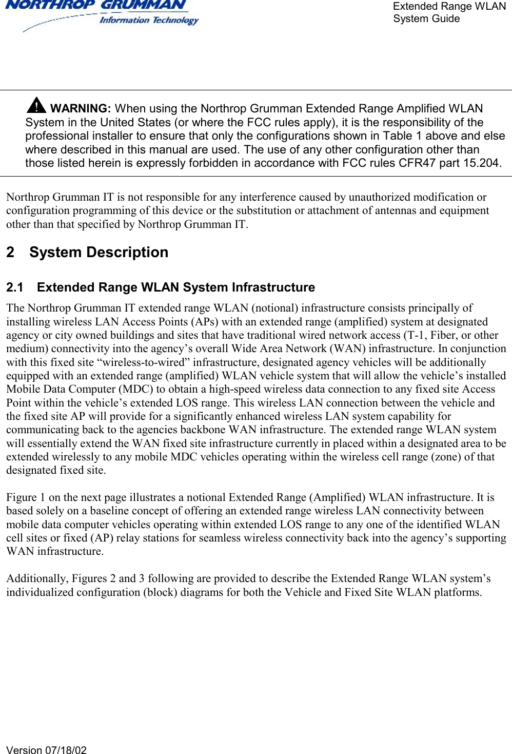       Extended Range WLAN                                                     System Guide     Version 07/18/02      WARNING: When using the Northrop Grumman Extended Range Amplified WLAN System in the United States (or where the FCC rules apply), it is the responsibility of the professional installer to ensure that only the configurations shown in Table 1 above and else where described in this manual are used. The use of any other configuration other than those listed herein is expressly forbidden in accordance with FCC rules CFR47 part 15.204.  Northrop Grumman IT is not responsible for any interference caused by unauthorized modification or configuration programming of this device or the substitution or attachment of antennas and equipment other than that specified by Northrop Grumman IT. 2 System Description 2.1  Extended Range WLAN System Infrastructure The Northrop Grumman IT extended range WLAN (notional) infrastructure consists principally of installing wireless LAN Access Points (APs) with an extended range (amplified) system at designated agency or city owned buildings and sites that have traditional wired network access (T-1, Fiber, or other medium) connectivity into the agency’s overall Wide Area Network (WAN) infrastructure. In conjunction with this fixed site “wireless-to-wired” infrastructure, designated agency vehicles will be additionally equipped with an extended range (amplified) WLAN vehicle system that will allow the vehicle’s installed Mobile Data Computer (MDC) to obtain a high-speed wireless data connection to any fixed site Access Point within the vehicle’s extended LOS range. This wireless LAN connection between the vehicle and the fixed site AP will provide for a significantly enhanced wireless LAN system capability for communicating back to the agencies backbone WAN infrastructure. The extended range WLAN system will essentially extend the WAN fixed site infrastructure currently in placed within a designated area to be extended wirelessly to any mobile MDC vehicles operating within the wireless cell range (zone) of that designated fixed site.   Figure 1 on the next page illustrates a notional Extended Range (Amplified) WLAN infrastructure. It is based solely on a baseline concept of offering an extended range wireless LAN connectivity between mobile data computer vehicles operating within extended LOS range to any one of the identified WLAN cell sites or fixed (AP) relay stations for seamless wireless connectivity back into the agency’s supporting WAN infrastructure.   Additionally, Figures 2 and 3 following are provided to describe the Extended Range WLAN system’s individualized configuration (block) diagrams for both the Vehicle and Fixed Site WLAN platforms. 
