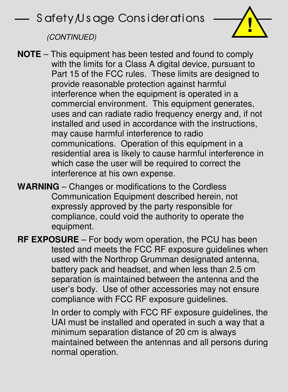 SSaaffeettyy//UUssaaggee  CCoonnssiiddeerraattiioonnss(CONTINUED)NOTE – This equipment has been tested and found to complywith the limits for a Class A digital device, pursuant toPart 15 of the FCC rules.  These limits are designed toprovide reasonable protection against harmfulinterference when the equipment is operated in acommercial environment.  This equipment generates,uses and can radiate radio frequency energy and, if notinstalled and used in accordance with the instructions,may cause harmful interference to radiocommunications.  Operation of this equipment in aresidential area is likely to cause harmful interference inwhich case the user will be required to correct theinterference at his own expense.WARNING – Changes or modifications to the CordlessCommunication Equipment described herein, notexpressly approved by the party responsible forcompliance, could void the authority to operate theequipment.RF EXPOSURE – For body worn operation, the PCU has beentested and meets the FCC RF exposure guidelines whenused with the Northrop Grumman designated antenna,battery pack and headset, and when less than 2.5 cmseparation is maintained between the antenna and theuser’s body.  Use of other accessories may not ensurecompliance with FCC RF exposure guidelines.In order to comply with FCC RF exposure guidelines, theUAI must be installed and operated in such a way that aminimum separation distance of 20 cm is alwaysmaintained between the antennas and all persons duringnormal operation.!