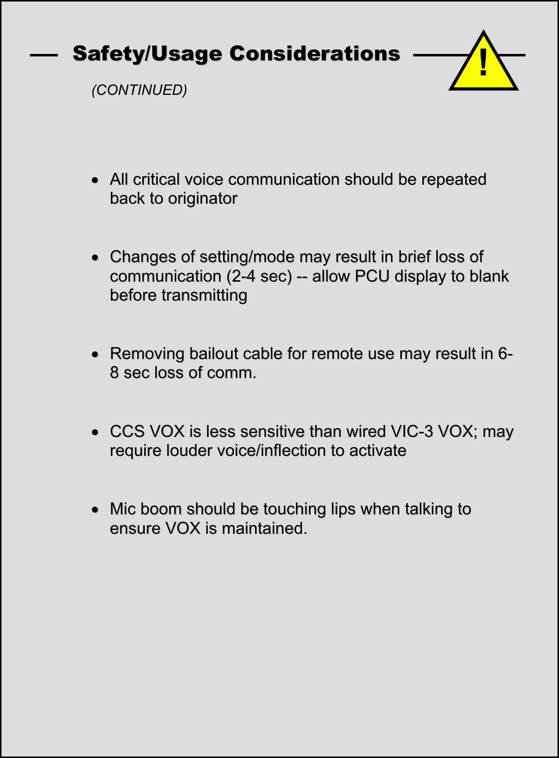    SSaaffeettyy//UUssaaggee  CCoonnssiiddeerraattiioonnss    (CONTINUED)     &bull;&bull;  AAllll  ccrriittiiccaall  vvooiiccee  ccoommmmuunniiccaattiioonn  sshhoouulldd  bbee  rreeppeeaatteedd  bbaacckk  ttoo  oorriiggiinnaattoorr      &bull;&bull;  CChhaannggeess  ooff  sseettttiinngg//mmooddee  mmaayy  rreessuulltt  iinn  bbrriieeff  lloossss  ooff  ccoommmmuunniiccaattiioonn  ((22--44  sseecc))  ----  aallllooww  PPCCUU  ddiissppllaayy  ttoo  bbllaannkk  bbeeffoorree  ttrraannssmmiittttiinngg      &bull;&bull;  RReemmoovviinngg  bbaaiilloouutt  ccaabbllee  ffoorr  rreemmoottee  uussee  mmaayy  rreessuulltt  iinn  66--88  sseecc  lloossss  ooff  ccoommmm..     &bull;&bull;  CCCCSS  VVOOXX  iiss  lleessss  sseennssiittiivvee  tthhaann  wwiirreedd  VVIICC--33  VVOOXX;;  mmaayy  rreeqquuiirree  lloouuddeerr  vvooiiccee//iinnfflleeccttiioonn  ttoo  aaccttiivvaattee       &bull;&bull;  MMiicc  bboooomm  sshhoouulldd  bbee  ttoouucchhiinngg  lliippss  wwhheenn  ttaallkkiinngg  ttoo  eennssuurree  VVOOXX  iiss  mmaaiinnttaaiinneedd..             !