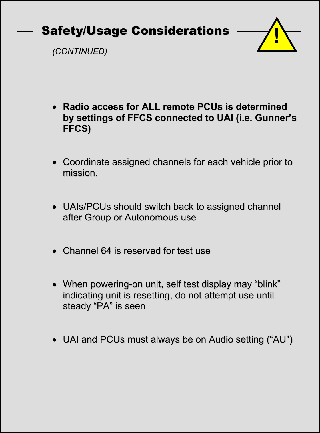    SSaaffeettyy//UUssaaggee  CCoonnssiiddeerraattiioonnss    (CONTINUED)         &bull;&bull;  RRaaddiioo  aacccceessss  ffoorr  AALLLL  rreemmoottee  PPCCUUss  iiss  ddeetteerrmmiinneedd  bbyy  sseettttiinnggss  ooff  FFFFCCSS  ccoonnnneecctteedd  ttoo  UUAAII  ((ii..ee..  GGuunnnneerr&rsquo;&rsquo;ss  FFFFCCSS))      &bull;&bull;  CCoooorrddiinnaattee  aassssiiggnneedd  cchhaannnneellss  ffoorr  eeaacchh  vveehhiiccllee  pprriioorr  ttoo  mmiissssiioonn..      &bull;&bull;  UUAAIIss//PPCCUUss  sshhoouulldd  sswwiittcchh  bbaacckk  ttoo  aassssiiggnneedd  cchhaannnneell  aafftteerr  GGrroouupp  oorr  AAuuttoonnoommoouuss  uussee      &bull;&bull;  CChhaannnneell  6644  iiss  rreesseerrvveedd  ffoorr  tteesstt  uussee      &bull;&bull;  WWhheenn  ppoowweerriinngg--oonn  uunniitt,,  sseellff  tteesstt  ddiissppllaayy  mmaayy  &ldquo;&ldquo;bblliinnkk&rdquo;&rdquo;  iinnddiiccaattiinngg  uunniitt  iiss  rreesseettttiinngg,,  ddoo  nnoott  aatttteemmpptt  uussee  uunnttiill  sstteeaaddyy  &ldquo;&ldquo;PPAA&rdquo;&rdquo;  iiss  sseeeenn      &bull; UUAAII  aanndd  PPCCUUss  mmuusstt  aallwwaayyss  bbee  oonn  AAuuddiioo  sseettttiinngg  ((&ldquo;&ldquo;AAUU&rdquo;&rdquo;)) !