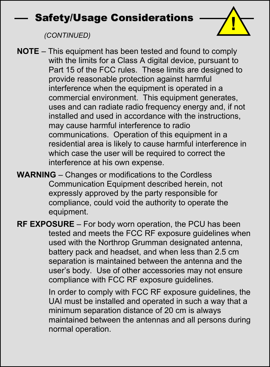  SSaaffeettyy//UUssaaggee  CCoonnssiiddeerraattiioonnss    (CONTINUED) NOTE &ndash; This equipment has been tested and found to comply with the limits for a Class A digital device, pursuant to Part 15 of the FCC rules.  These limits are designed to provide reasonable protection against harmful interference when the equipment is operated in a commercial environment.  This equipment generates, uses and can radiate radio frequency energy and, if not installed and used in accordance with the instructions, may cause harmful interference to radio communications.  Operation of this equipment in a residential area is likely to cause harmful interference in which case the user will be required to correct the interference at his own expense. WARNING &ndash; Changes or modifications to the Cordless Communication Equipment described herein, not expressly approved by the party responsible for compliance, could void the authority to operate the equipment. RF EXPOSURE &ndash; For body worn operation, the PCU has been tested and meets the FCC RF exposure guidelines when used with the Northrop Grumman designated antenna, battery pack and headset, and when less than 2.5 cm separation is maintained between the antenna and the user&rsquo;s body.  Use of other accessories may not ensure compliance with FCC RF exposure guidelines.   In order to comply with FCC RF exposure guidelines, the UAI must be installed and operated in such a way that a minimum separation distance of 20 cm is always maintained between the antennas and all persons during normal operation.  !