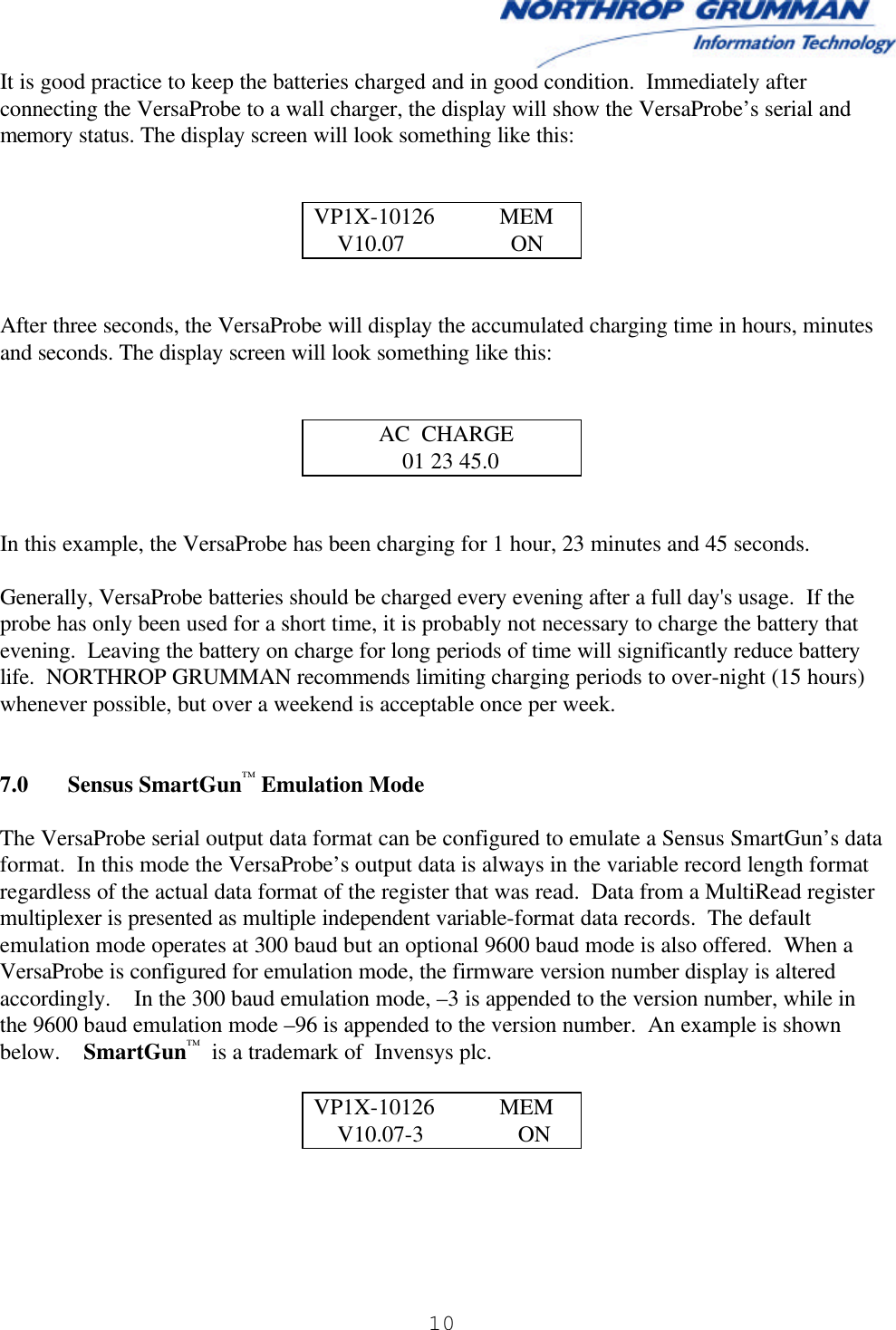  10   It is good practice to keep the batteries charged and in good condition.  Immediately after connecting the VersaProbe to a wall charger, the display will show the VersaProbe’s serial and memory status. The display screen will look something like this:   VP1X-10126           MEM     V10.07                  ON   After three seconds, the VersaProbe will display the accumulated charging time in hours, minutes and seconds. The display screen will look something like this:              AC  CHARGE                01 23 45.0   In this example, the VersaProbe has been charging for 1 hour, 23 minutes and 45 seconds.  Generally, VersaProbe batteries should be charged every evening after a full day&apos;s usage.  If the probe has only been used for a short time, it is probably not necessary to charge the battery that evening.  Leaving the battery on charge for long periods of time will significantly reduce battery life.  NORTHROP GRUMMAN recommends limiting charging periods to over-night (15 hours) whenever possible, but over a weekend is acceptable once per week.   7.0 Sensus SmartGun™ Emulation Mode   The VersaProbe serial output data format can be configured to emulate a Sensus SmartGun’s data format.  In this mode the VersaProbe’s output data is always in the variable record length format regardless of the actual data format of the register that was read.  Data from a MultiRead register multiplexer is presented as multiple independent variable-format data records.  The default emulation mode operates at 300 baud but an optional 9600 baud mode is also offered.  When a VersaProbe is configured for emulation mode, the firmware version number display is altered accordingly.    In the 300 baud emulation mode, –3 is appended to the version number, while in the 9600 baud emulation mode –96 is appended to the version number.  An example is shown below.    SmartGun™  is a trademark of  Invensys plc.  VP1X-10126           MEM     V10.07-3                ON  