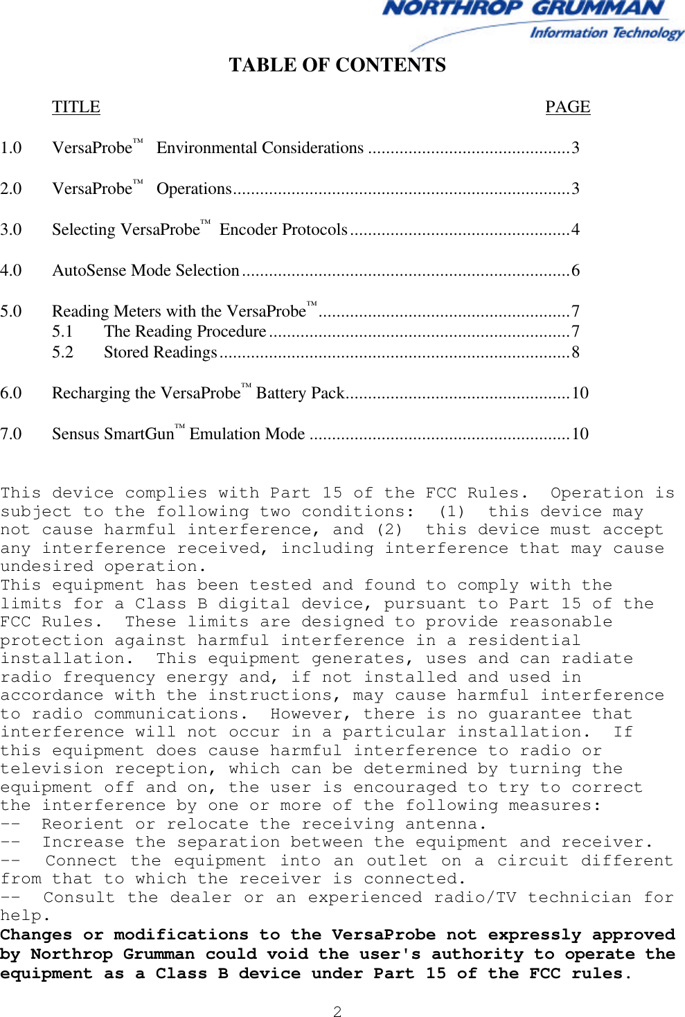  2   TABLE OF CONTENTS   TITLE PAGE  1.0 VersaProbe™   Environmental Considerations .............................................3  2.0 VersaProbe™   Operations...........................................................................3  3.0 Selecting VersaProbe™  Encoder Protocols.................................................4  4.0 AutoSense Mode Selection.........................................................................6  5.0 Reading Meters with the VersaProbe™........................................................7  5.1 The Reading Procedure...................................................................7  5.2 Stored Readings..............................................................................8  6.0 Recharging the VersaProbe™ Battery Pack..................................................10  7.0 Sensus SmartGun™ Emulation Mode ..........................................................10   This device complies with Part 15 of the FCC Rules.  Operation is subject to the following two conditions:  (1)  this device may not cause harmful interference, and (2)  this device must accept any interference received, including interference that may cause undesired operation. This equipment has been tested and found to comply with the limits for a Class B digital device, pursuant to Part 15 of the FCC Rules.  These limits are designed to provide reasonable protection against harmful interference in a residential installation.  This equipment generates, uses and can radiate radio frequency energy and, if not installed and used in accordance with the instructions, may cause harmful interference to radio communications.  However, there is no guarantee that interference will not occur in a particular installation.  If this equipment does cause harmful interference to radio or television reception, which can be determined by turning the equipment off and on, the user is encouraged to try to correct the interference by one or more of the following measures: --  Reorient or relocate the receiving antenna. --  Increase the separation between the equipment and receiver. --  Connect the equipment into an outlet on a circuit different from that to which the receiver is connected. --  Consult the dealer or an experienced radio/TV technician for help. Changes or modifications to the VersaProbe not expressly approved by Northrop Grumman could void the user&apos;s authority to operate the equipment as a Class B device under Part 15 of the FCC rules. 