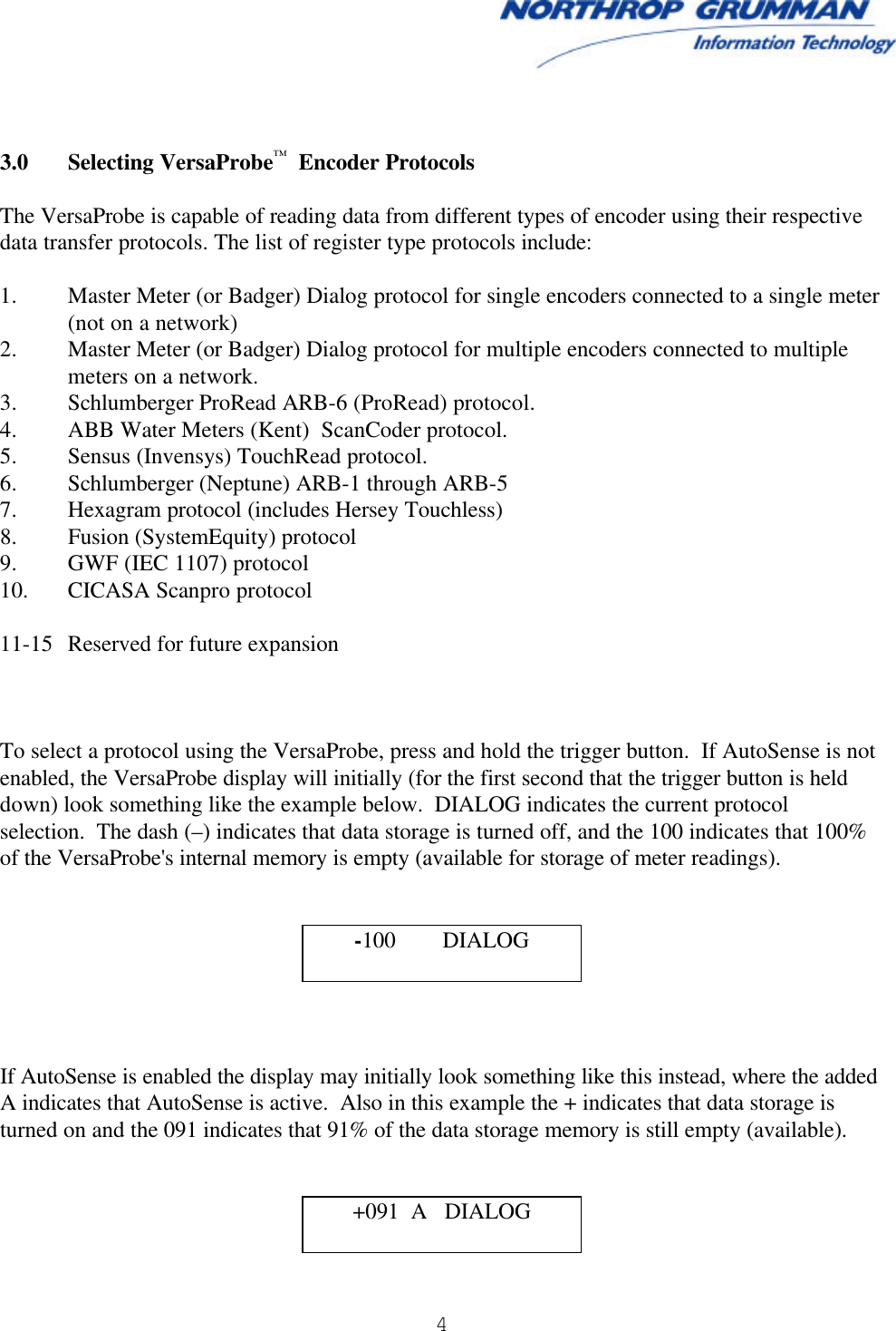  4      3.0 Selecting VersaProbe™  Encoder Protocols  The VersaProbe is capable of reading data from different types of encoder using their respective data transfer protocols. The list of register type protocols include:  1. Master Meter (or Badger) Dialog protocol for single encoders connected to a single meter (not on a network) 2. Master Meter (or Badger) Dialog protocol for multiple encoders connected to multiple meters on a network. 3. Schlumberger ProRead ARB-6 (ProRead) protocol. 4. ABB Water Meters (Kent)  ScanCoder protocol. 5. Sensus (Invensys) TouchRead protocol. 6. Schlumberger (Neptune) ARB-1 through ARB-5 7. Hexagram protocol (includes Hersey Touchless) 8. Fusion (SystemEquity) protocol 9. GWF (IEC 1107) protocol 10. CICASA Scanpro protocol  11-15 Reserved for future expansion    To select a protocol using the VersaProbe, press and hold the trigger button.  If AutoSense is not enabled, the VersaProbe display will initially (for the first second that the trigger button is held down) look something like the example below.  DIALOG indicates the current protocol  selection.  The dash (–) indicates that data storage is turned off, and the 100 indicates that 100% of the VersaProbe&apos;s internal memory is empty (available for storage of meter readings).     -100        DIALOG     If AutoSense is enabled the display may initially look something like this instead, where the added A indicates that AutoSense is active.  Also in this example the + indicates that data storage is turned on and the 091 indicates that 91% of the data storage memory is still empty (available).   +091  A   DIALOG  