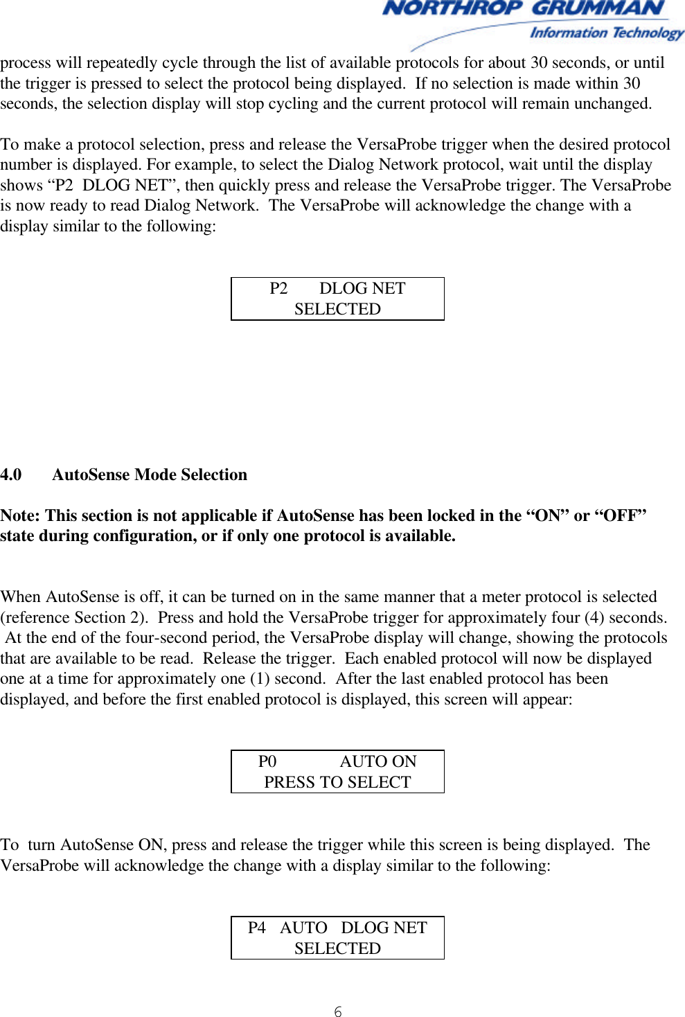  6   process will repeatedly cycle through the list of available protocols for about 30 seconds, or until the trigger is pressed to select the protocol being displayed.  If no selection is made within 30 seconds, the selection display will stop cycling and the current protocol will remain unchanged.  To make a protocol selection, press and release the VersaProbe trigger when the desired protocol number is displayed. For example, to select the Dialog Network protocol, wait until the display shows “P2  DLOG NET”, then quickly press and release the VersaProbe trigger. The VersaProbe is now ready to read Dialog Network.  The VersaProbe will acknowledge the change with a display similar to the following:   P2       DLOG NET SELECTED        4.0 AutoSense Mode Selection  Note: This section is not applicable if AutoSense has been locked in the “ON” or “OFF” state during configuration, or if only one protocol is available.   When AutoSense is off, it can be turned on in the same manner that a meter protocol is selected (reference Section 2).  Press and hold the VersaProbe trigger for approximately four (4) seconds.  At the end of the four-second period, the VersaProbe display will change, showing the protocols that are available to be read.  Release the trigger.  Each enabled protocol will now be displayed one at a time for approximately one (1) second.  After the last enabled protocol has been displayed, and before the first enabled protocol is displayed, this screen will appear:   P0              AUTO ON PRESS TO SELECT   To  turn AutoSense ON, press and release the trigger while this screen is being displayed.  The VersaProbe will acknowledge the change with a display similar to the following:   P4   AUTO   DLOG NET SELECTED 