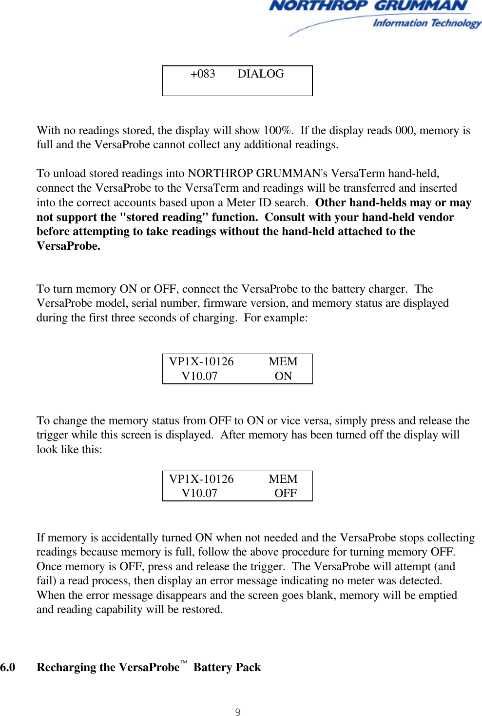  9         With no readings stored, the display will show 100%.  If the display reads 000, memory is full and the VersaProbe cannot collect any additional readings.    To unload stored readings into NORTHROP GRUMMAN&apos;s VersaTerm hand-held, connect the VersaProbe to the VersaTerm and readings will be transferred and inserted into the correct accounts based upon a Meter ID search.  Other hand-helds may or may not support the &quot;stored reading&quot; function.  Consult with your hand-held vendor before attempting to take readings without the hand-held attached to the VersaProbe.   To turn memory ON or OFF, connect the VersaProbe to the battery charger.  The VersaProbe model, serial number, firmware version, and memory status are displayed during the first three seconds of charging.  For example:   VP1X-10126           MEM     V10.07                  ON   To change the memory status from OFF to ON or vice versa, simply press and release the trigger while this screen is displayed.  After memory has been turned off the display will look like this:  VP1X-10126           MEM     V10.07                  OFF   If memory is accidentally turned ON when not needed and the VersaProbe stops collecting readings because memory is full, follow the above procedure for turning memory OFF.  Once memory is OFF, press and release the trigger.  The VersaProbe will attempt (and fail) a read process, then display an error message indicating no meter was detected.  When the error message disappears and the screen goes blank, memory will be emptied and reading capability will be restored.    6.0 Recharging the VersaProbe™  Battery Pack   +083       DIALOG  
