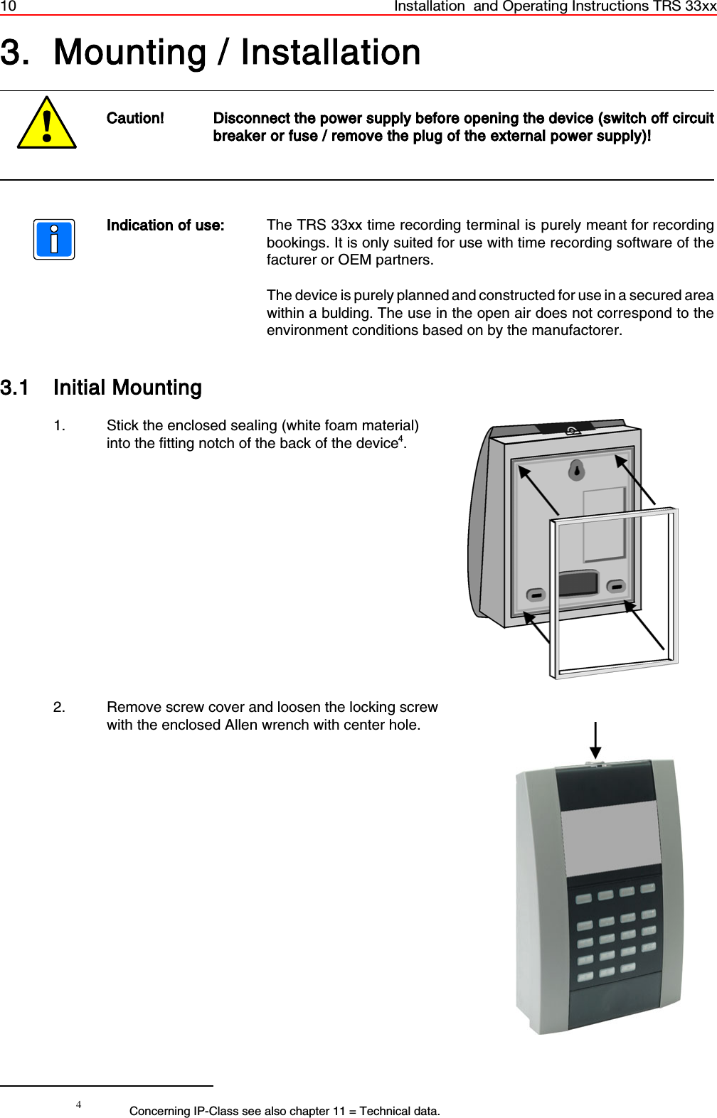 10 Installation  and Operating Instructions TRS 33xx4Concerning IP-Class see also chapter 11 = Technical data.3. Mounting / InstallationCaution! Disconnect the power supply before opening the device (switch off circuitbreaker or fuse / remove the plug of the external power supply)!Indication of use: The TRS 33xx time recording terminal is purely meant for recordingbookings. It is only suited for use with time recording software of thefacturer or OEM partners.The device is purely planned and constructed for use in a secured areawithin a bulding. The use in the open air does not correspond to theenvironment conditions based on by the manufactorer.3.1 Initial Mounting1. Stick the enclosed sealing (white foam material) into the fitting notch of the back of the device4.2. Remove screw cover and loosen the locking screwwith the enclosed Allen wrench with center hole.