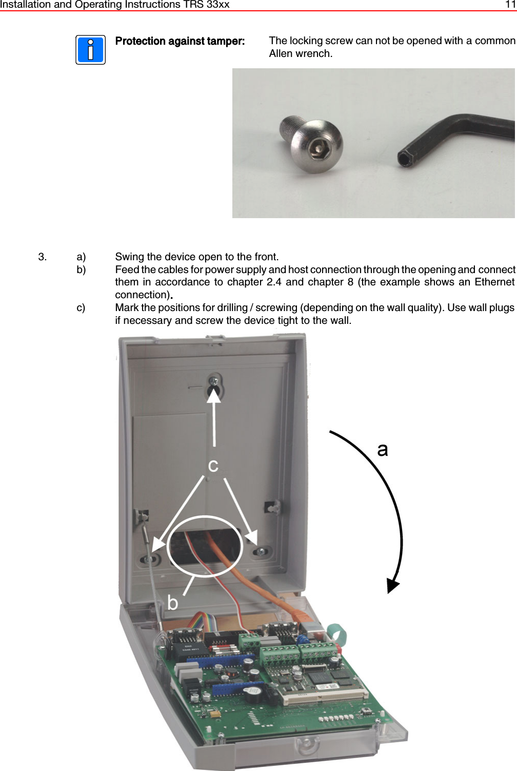 Installation and Operating Instructions TRS 33xx 11Protection against tamper: The locking screw can not be opened with a commonAllen wrench.3. a)  Swing the device open to the front.b)  Feed the cables for power supply and host connection through the opening and connectthem in accordance to chapter 2.4 and chapter 8 (the example shows an Ethernetconnection).c) Mark the positions for drilling / screwing (depending on the wall quality). Use wall plugsif necessary and screw the device tight to the wall. 