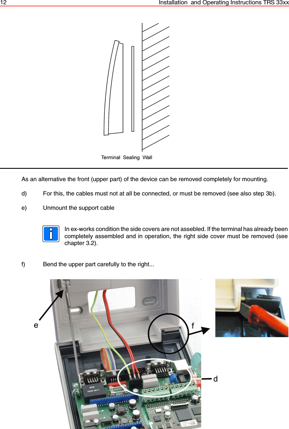 12 Installation  and Operating Instructions TRS 33xxAs an alternative the front (upper part) of the device can be removed completely for mounting. d) For this, the cables must not at all be connected, or must be removed (see also step 3b).e) Unmount the support cableIn ex-works condition the side covers are not assebled. If the terminal has already beencompletely assembled and in operation, the right side cover must be removed (seechapter 3.2).f) Bend the upper part carefully to the right...