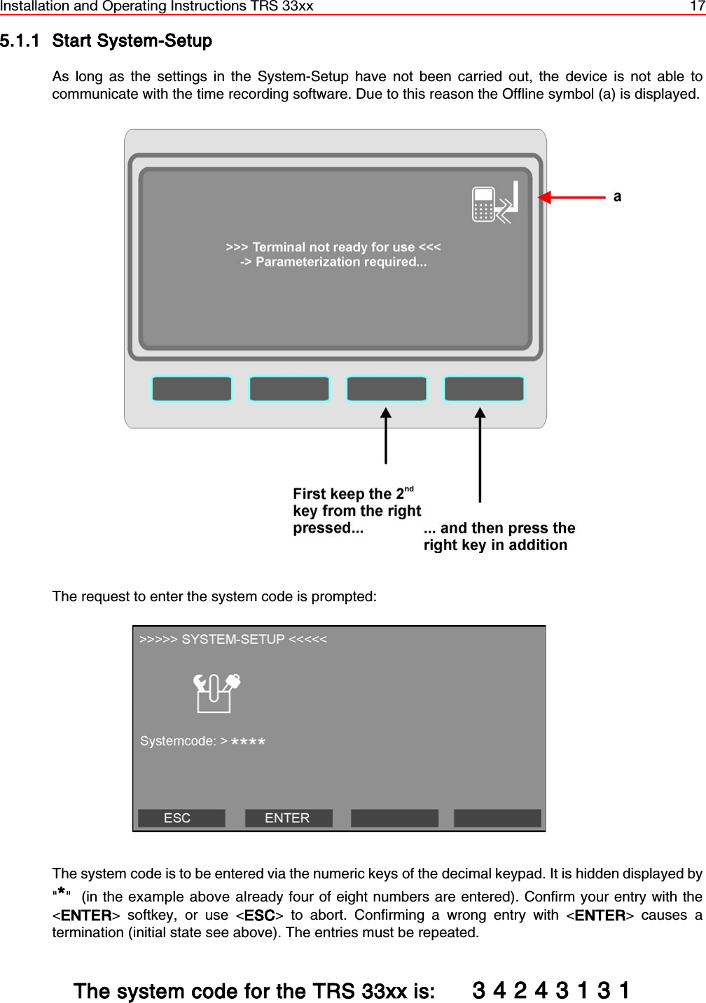 Installation and Operating Instructions TRS 33xx 175.1.1 Start System-SetupAs long as the settings in the System-Setup have not been carried out, the device is not able tocommunicate with the time recording software. Due to this reason the Offline symbol (a) is displayed.The request to enter the system code is prompted: The system code is to be entered via the numeric keys of the decimal keypad. It is hidden displayed by&quot;*&quot;  (in the example above already four of eight numbers are entered). Confirm your entry with the&lt;ENTER&gt; softkey, or use &lt;ESC&gt; to abort. Confirming a wrong entry with &lt;ENTER&gt; causes atermination (initial state see above). The entries must be repeated.   The system code for the TRS 33xx is: 3 4 2 4 3 1 3 1