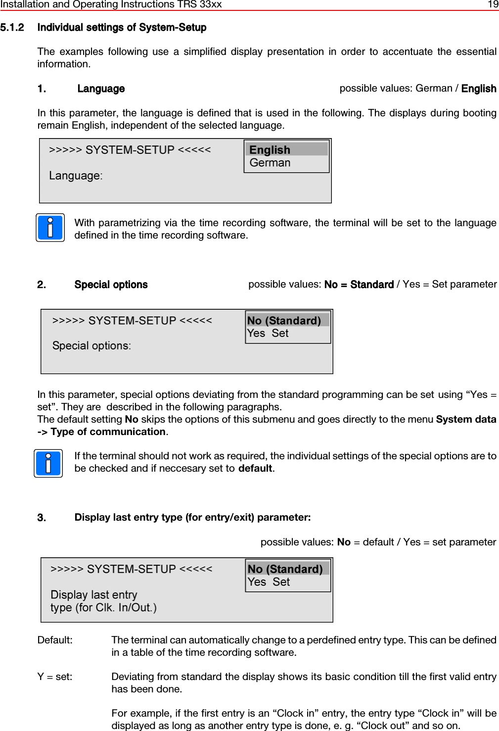 Installation and Operating Instructions TRS 33xx 195.1.2 Individual settings of System-SetupThe examples following use a simplified display presentation in order to accentuate the essentialinformation. 1.  Language possible values: German / EnglishIn this parameter, the language is defined that is used in the following. The displays during bootingremain English, independent of the selected language.With parametrizing via the time recording software, the terminal will be set to the languagedefined in the time recording software.2. Special options possible values: No = Standard / Yes = Set parameterIn this parameter, special options deviating from the standard programming can be set using “Yes =set”. They are  described in the following paragraphs. The default setting No skips the options of this submenu and goes directly to the menu System data-&gt; Type of communication.If the terminal should not work as required, the individual settings of the special options are tobe checked and if neccesary set to default. 3. Display last entry type (for entry/exit) parameter:possible values: No = default / Yes = set parameterDefault: The terminal can automatically change to a perdefined entry type. This can be definedin a table of the time recording software.Y = set:  Deviating from standard the display shows its basic condition till the first valid entryhas been done.For example, if the first entry is an “Clock in” entry, the entry type “Clock in” will bedisplayed as long as another entry type is done, e. g. “Clock out” and so on.