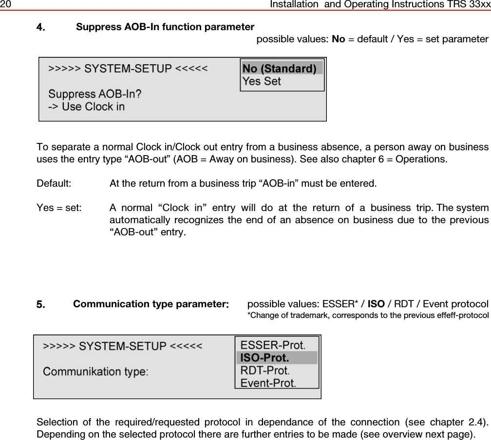 20 Installation  and Operating Instructions TRS 33xx4.  Suppress AOB-In function parameterpossible values: No = default / Yes = set parameterTo separate a normal Clock in/Clock out entry from a business absence, a person away on businessuses the entry type “AOB-out” (AOB = Away on business). See also chapter 6 = Operations.Default: At the return from a business trip “AOB-in” must be entered.Yes = set: A normal “Clock in” entry will do at the return of a business trip. The systemautomatically recognizes the end of an absence on business due to the previous“AOB-out” entry.5. Communication type parameter:possible values: ESSER* / ISO / RDT / Event protocol*Change of trademark, corresponds to the previous effeff-protocolSelection of the required/requested protocol in dependance of the connection (see chapter 2.4).Depending on the selected protocol there are further entries to be made (see overview next page).