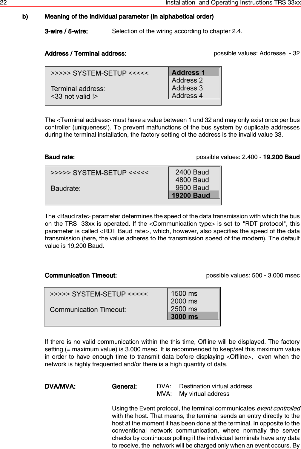 22 Installation  and Operating Instructions TRS 33xxb) Meaning of the individual parameter (in alphabetical order)3-wire / 5-wire: Selection of the wiring according to chapter 2.4. Address / Terminal address: possible values: Addresse  - 32The &lt;Terminal address&gt; must have a value between 1 und 32 and may only exist once per buscontroller (uniqueness!). To prevent malfunctions of the bus system by duplicate addressesduring the terminal installation, the factory setting of the address is the invalid value 33.Baud rate: possible values: 2.400 - 19.200 BaudThe &lt;Baud rate&gt; parameter determines the speed of the data transmission with which the buson the TRS  33xx is operated. If the &lt;Communication type&gt; is set to &quot;RDT protocol&quot;, thisparameter is called &lt;RDT Baud rate&gt;, which, however, also specifies the speed of the datatransmission (here, the value adheres to the transmission speed of the modem). The defaultvalue is 19,200 Baud.Communication Timeout: possible values: 500 - 3.000 msecIf there is no valid communication within the this time, Offline will be displayed. The factorysetting (= maximum value) is 3.000 msec. It is recommended to keep/set this maximum valuein order to have enough time to transmit data bofore displaying &lt;Offline&gt;,  even when thenetwork is highly frequented and/or there is a high quantity of data.DVA/MVA: General: DVA: Destination virtual address MVA: My virtual addressUsing the Event protocol, the terminal communicates event controlledwith the host. That means, the terminal sends an entry directly to thehost at the moment it has been done at the terminal. In opposite to theconventional network communication, where normally the serverchecks by continuous polling if the individual terminals have any datato receive, the  network will be charged only when an event occurs. By