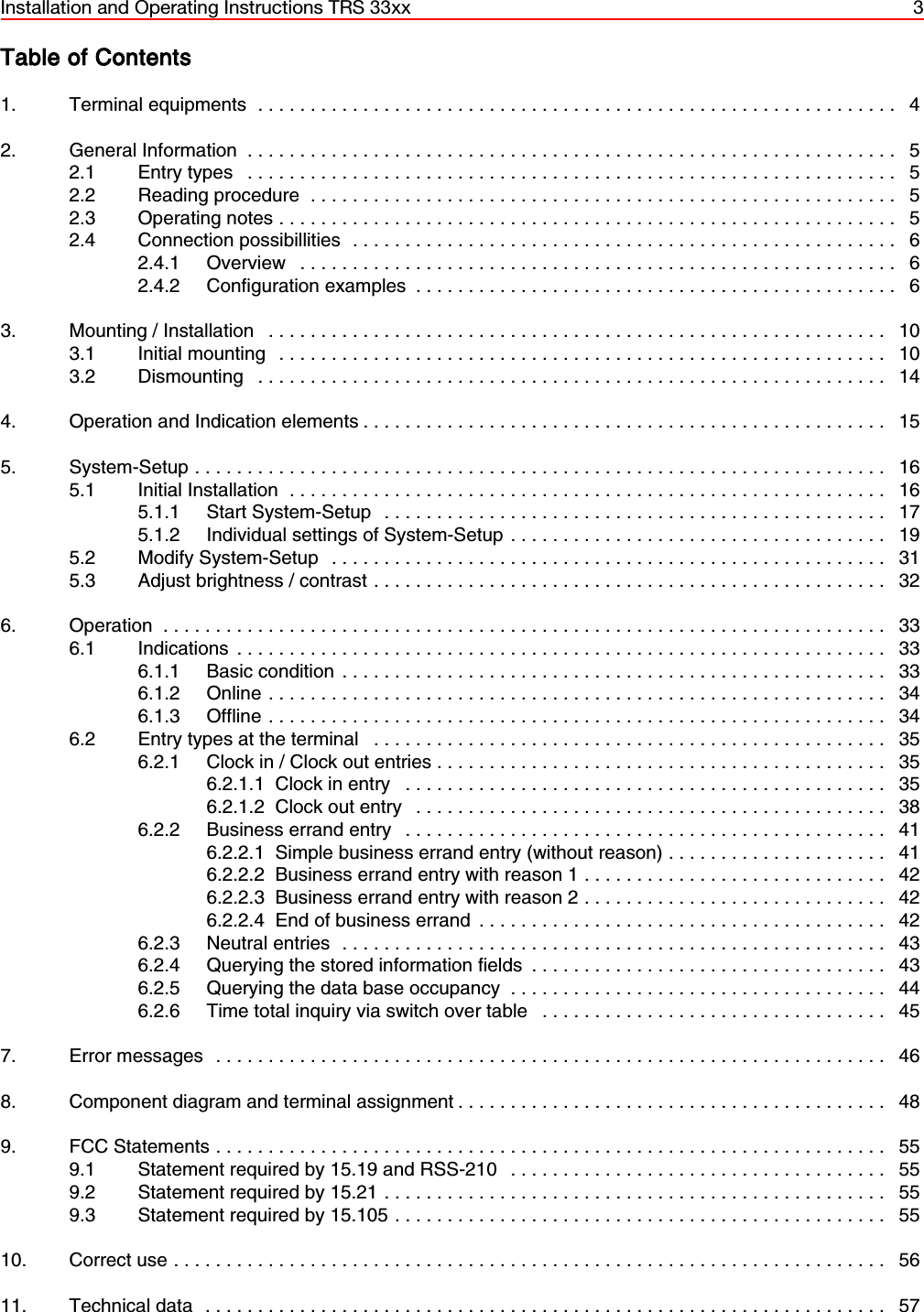 Installation and Operating Instructions TRS 33xx 3Table of Contents1. Terminal equipments ............................................................. 42. General Information .............................................................. 52.1 Entry types .............................................................. 52.2 Reading procedure ........................................................ 52.3 Operating notes ........................................................... 52.4 Connection possibillities .................................................... 62.4.1 Overview ......................................................... 62.4.2 Configuration examples .............................................. 63. Mounting / Installation ........................................................... 103.1 Initial mounting .......................................................... 103.2 Dismounting ............................................................ 144. Operation and Indication elements .................................................. 155. System-Setup .................................................................. 165.1 Initial Installation ......................................................... 165.1.1 Start System-Setup  ................................................ 175.1.2 Individual settings of System-Setup .................................... 195.2 Modify System-Setup ..................................................... 315.3 Adjust brightness / contrast ................................................. 326. Operation ..................................................................... 336.1 Indications .............................................................. 336.1.1 Basic condition .................................................... 336.1.2 Online........................................................... 346.1.3 Offline ........................................................... 346.2 Entry types at the terminal ................................................. 356.2.1 Clock in / Clock out entries ........................................... 356.2.1.1 Clock in entry .............................................. 356.2.1.2 Clock out entry ............................................. 386.2.2 Business errand entry .............................................. 416.2.2.1 Simple business errand entry (without reason) ..................... 416.2.2.2 Business errand entry with reason 1 ............................. 426.2.2.3 Business errand entry with reason 2 ............................. 426.2.2.4 End of business errand ....................................... 426.2.3 Neutral entries .................................................... 436.2.4 Querying the stored information fields .................................. 436.2.5 Querying the data base occupancy .................................... 446.2.6 Time total inquiry via switch over table ................................. 457. Error messages ................................................................ 468. Component diagram and terminal assignment ......................................... 489. FCC Statements ................................................................ 559.1 Statement required by 15.19 and RSS-210 .................................... 559.2 Statement required by 15.21 ................................................ 559.3 Statement required by 15.105 ............................................... 5510. Correct use.................................................................... 5611. Technical data ................................................................. 57