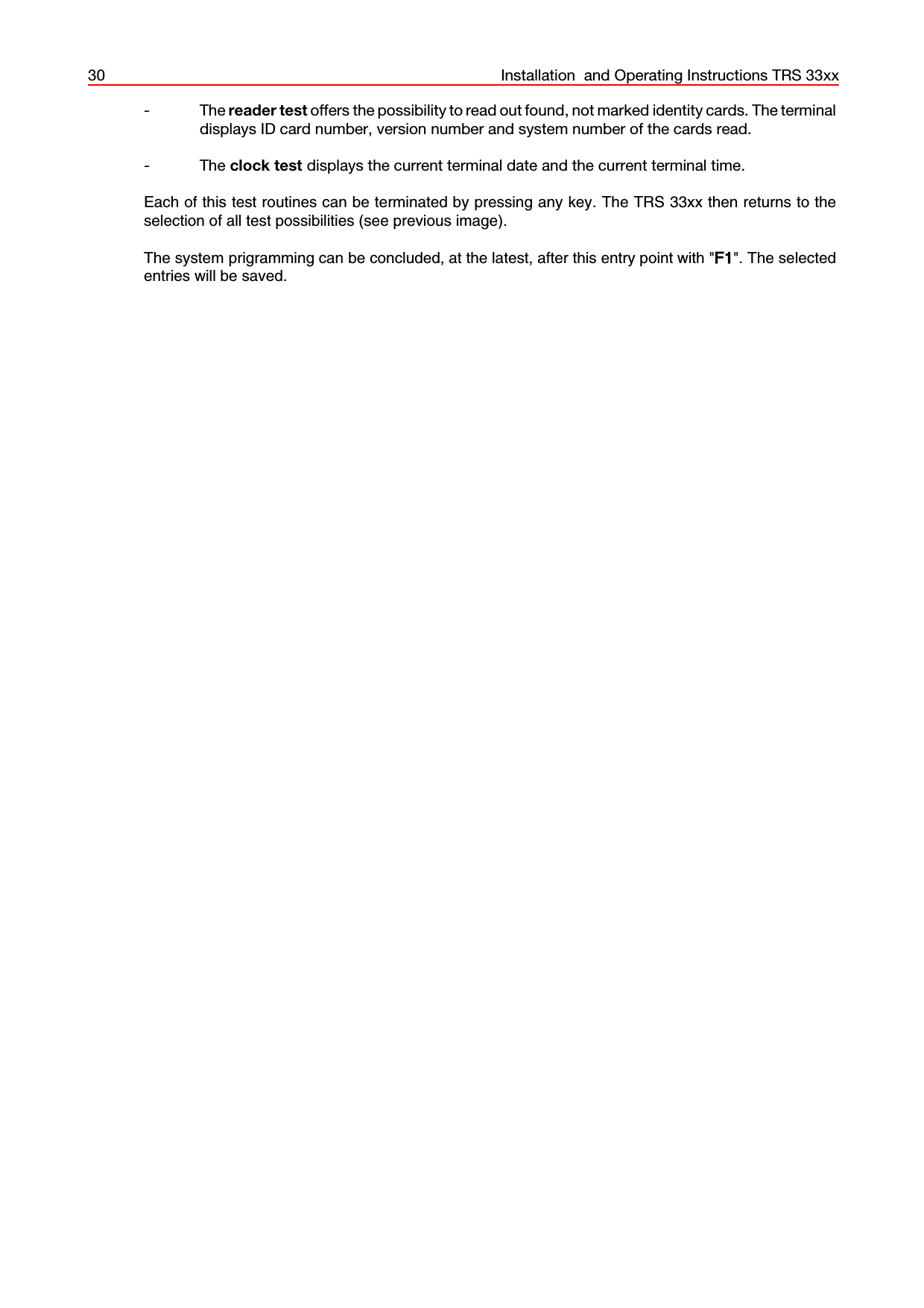 30 Installation  and Operating Instructions TRS 33xx- The reader test offers the possibility to read out found, not marked identity cards. The terminaldisplays ID card number, version number and system number of the cards read.- The clock test displays the current terminal date and the current terminal time.Each of this test routines can be terminated by pressing any key. The TRS 33xx then returns to theselection of all test possibilities (see previous image).The system prigramming can be concluded, at the latest, after this entry point with &quot;F1&quot;. The selectedentries will be saved.
