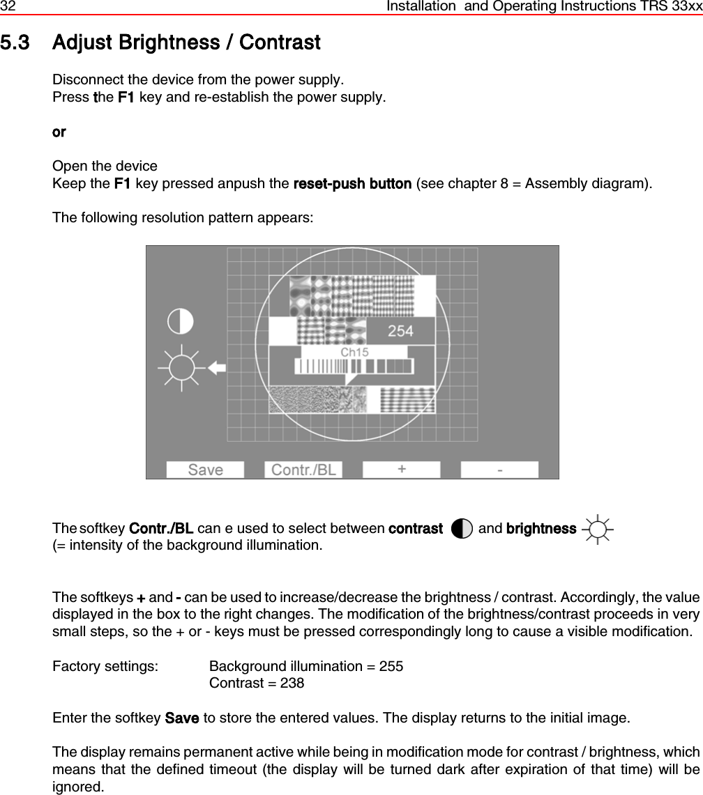 32 Installation  and Operating Instructions TRS 33xx5.3 Adjust Brightness / ContrastDisconnect the device from the power supply.Press the F1 key and re-establish the power supply. orOpen the deviceKeep the F1 key pressed anpush the reset-push button (see chapter 8 = Assembly diagram).The following resolution pattern appears:The softkey  Contr./BL can e used to select between contrast and brightness(= intensity of the background illumination.The softkeys + and - can be used to increase/decrease the brightness / contrast. Accordingly, the valuedisplayed in the box to the right changes. The modification of the brightness/contrast proceeds in verysmall steps, so the + or - keys must be pressed correspondingly long to cause a visible modification.Factory settings:  Background illumination = 255Contrast = 238Enter the softkey Save to store the entered values. The display returns to the initial image.The display remains permanent active while being in modification mode for contrast / brightness, whichmeans that the defined timeout (the display will be turned dark after expiration of that time) will beignored.