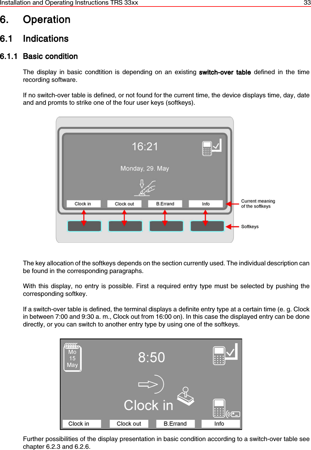 Installation and Operating Instructions TRS 33xx 336. Operation6.1 Indications6.1.1 Basic conditionThe display in basic condtition is depending on an existing switch-over table defined in the timerecording software.If no switch-over table is defined, or not found for the current time, the device displays time, day, dateand and promts to strike one of the four user keys (softkeys). The key allocation of the softkeys depends on the section currently used. The individual description canbe found in the corresponding paragraphs.With this display, no entry is possible. First a required entry type must be selected by pushing thecorresponding softkey.If a switch-over table is defined, the terminal displays a definite entry type at a certain time (e. g. Clockin between 7:00 and 9:30 a. m., Clock out from 16:00 on). In this case the displayed entry can be donedirectly, or you can switch to another entry type by using one of the softkeys.Further possibilities of the display presentation in basic condition according to a switch-over table seechapter 6.2.3 and 6.2.6.