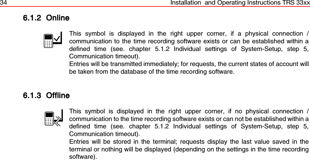 34 Installation  and Operating Instructions TRS 33xx6.1.2 OnlineThis symbol is displayed in the right upper corner, if a physical connection /communication to the time recording software exists or can be established within adefined time (see. chapter 5.1.2 Individual settings of System-Setup, step 5,Communication timeout).Entries will be transmitted immediately; for requests, the current states of account willbe taken from the database of the time recording software.6.1.3 OfflineThis symbol is displayed in the right upper corner, if no physical connection /communication to the time recording software exists or can not be established within adefined time (see. chapter 5.1.2 Individual settings of System-Setup, step 5,Communication timeout).Entries will be stored in the terminal; requests display the last value saved in theterminal or nothing will be displayed (depending on the settings in the time recordingsoftware). 