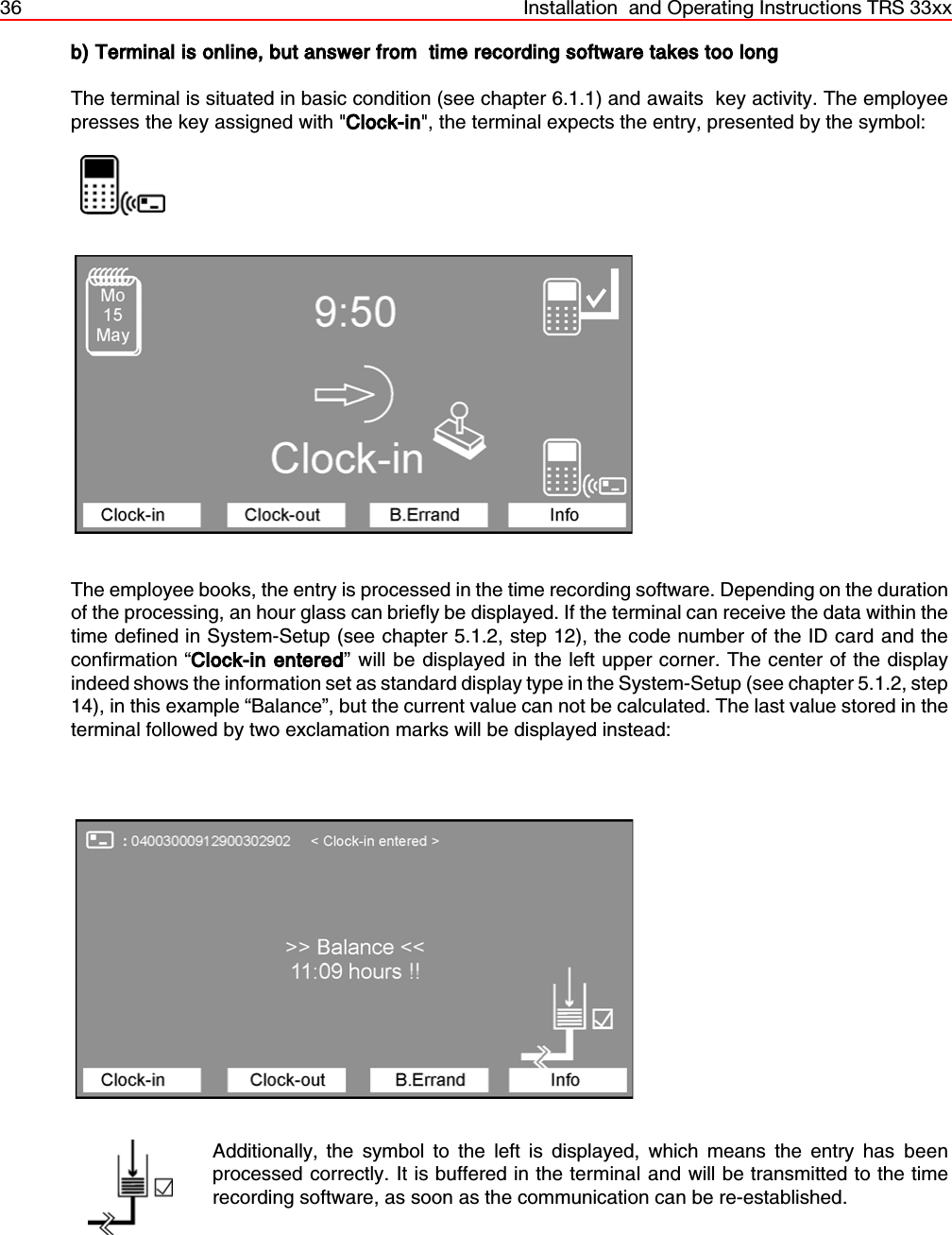 36 Installation  and Operating Instructions TRS 33xxb) Terminal is online, but answer from  time recording software takes too longThe terminal is situated in basic condition (see chapter 6.1.1) and awaits  key activity. The employeepresses the key assigned with &quot;Clock-in&quot;, the terminal expects the entry, presented by the symbol:                  The employee books, the entry is processed in the time recording software. Depending on the durationof the processing, an hour glass can briefly be displayed. If the terminal can receive the data within thetime defined in System-Setup (see chapter 5.1.2, step 12), the code number of the ID card and theconfirmation “Clock-in entered” will be displayed in the left upper corner. The center of the displayindeed shows the information set as standard display type in the System-Setup (see chapter 5.1.2, step14), in this example “Balance”, but the current value can not be calculated. The last value stored in theterminal followed by two exclamation marks will be displayed instead:Additionally, the symbol to the left is displayed, which means the entry has beenprocessed correctly. It is buffered in the terminal and will be transmitted to the timerecording software, as soon as the communication can be re-established.