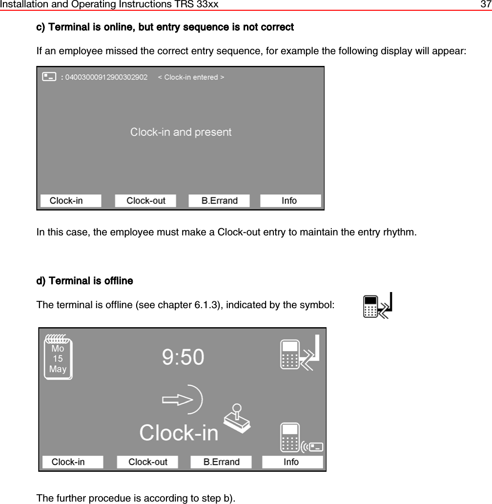 Installation and Operating Instructions TRS 33xx 37c) Terminal is online, but entry sequence is not correctIf an employee missed the correct entry sequence, for example the following display will appear:In this case, the employee must make a Clock-out entry to maintain the entry rhythm.d) Terminal is offlineThe terminal is offline (see chapter 6.1.3), indicated by the symbol:The further procedue is according to step b).