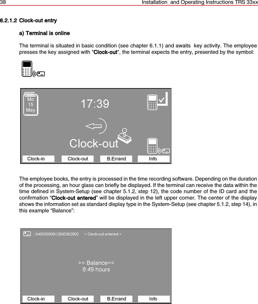 38 Installation  and Operating Instructions TRS 33xx6.2.1.2 Clock-out entrya) Terminal is onlineThe terminal is situated in basic condition (see chapter 6.1.1) and awaits  key activity. The employeepresses the key assigned with &quot;Clock-out&quot;, the terminal expects the entry, presented by the symbol:                  The employee books, the entry is processed in the time recording software. Depending on the durationof the processing, an hour glass can briefly be displayed. If the terminal can receive the data within thetime defined in System-Setup (see chapter 5.1.2, step 12), the code number of the ID card and theconfirmation “Clock-out entered” will be displayed in the left upper corner. The center of the displayshows the information set as standard display type in the System-Setup (see chapter 5.1.2, step 14), inthis example “Balance”: