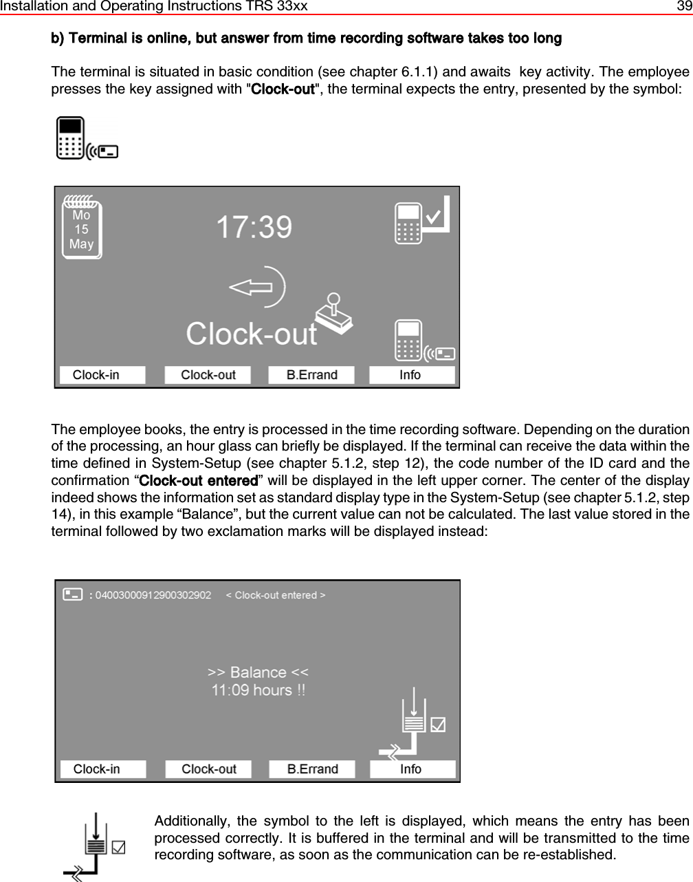 Installation and Operating Instructions TRS 33xx 39b) Terminal is online, but answer from time recording software takes too longThe terminal is situated in basic condition (see chapter 6.1.1) and awaits  key activity. The employeepresses the key assigned with &quot;Clock-out&quot;, the terminal expects the entry, presented by the symbol:                  The employee books, the entry is processed in the time recording software. Depending on the durationof the processing, an hour glass can briefly be displayed. If the terminal can receive the data within thetime defined in System-Setup (see chapter 5.1.2, step 12), the code number of the ID card and theconfirmation “Clock-out entered” will be displayed in the left upper corner. The center of the displayindeed shows the information set as standard display type in the System-Setup (see chapter 5.1.2, step14), in this example “Balance”, but the current value can not be calculated. The last value stored in theterminal followed by two exclamation marks will be displayed instead:Additionally, the symbol to the left is displayed, which means the entry has beenprocessed correctly. It is buffered in the terminal and will be transmitted to the timerecording software, as soon as the communication can be re-established.