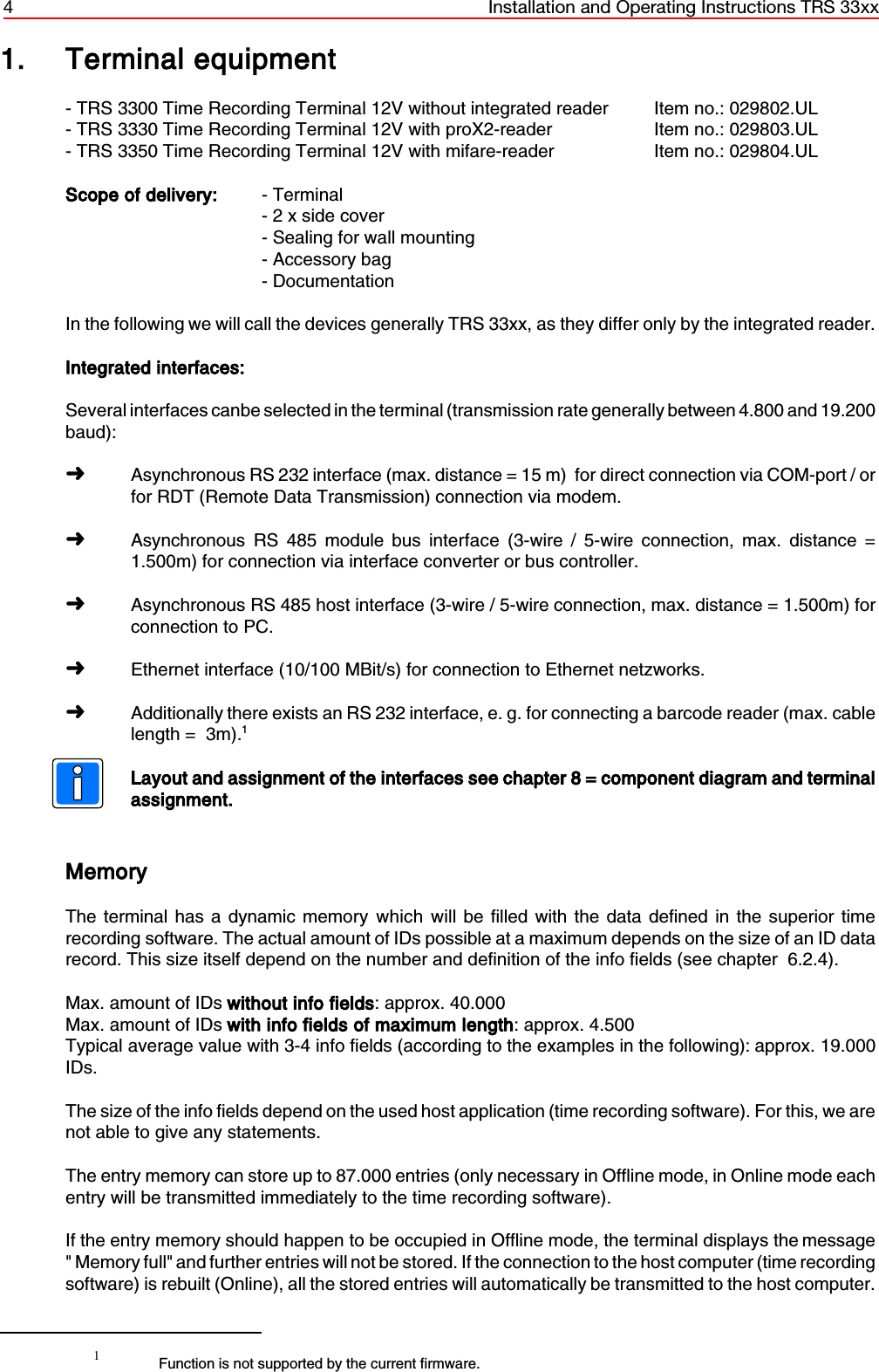 4 Installation and Operating Instructions TRS 33xx1Function is not supported by the current firmware.1. Terminal equipment- TRS 3300 Time Recording Terminal 12V without integrated reader Item no.: 029802.UL - TRS 3330 Time Recording Terminal 12V with proX2-reader Item no.: 029803.UL- TRS 3350 Time Recording Terminal 12V with mifare-reader Item no.: 029804.ULScope of delivery: - Terminal- 2 x side cover- Sealing for wall mounting- Accessory bag- DocumentationIn the following we will call the devices generally TRS 33xx, as they differ only by the integrated reader.Integrated interfaces: Several interfaces canbe selected in the terminal (transmission rate generally between 4.800 and 19.200baud):áAsynchronous RS 232 interface (max. distance = 15 m)  for direct connection via COM-port / orfor RDT (Remote Data Transmission) connection via modem.áAsynchronous RS 485 module bus interface (3-wire / 5-wire connection, max. distance =1.500m) for connection via interface converter or bus controller.áAsynchronous RS 485 host interface (3-wire / 5-wire connection, max. distance = 1.500m) forconnection to PC.áEthernet interface (10/100 MBit/s) for connection to Ethernet netzworks.áAdditionally there exists an RS 232 interface, e. g. for connecting a barcode reader (max. cablelength =  3m).1Layout and assignment of the interfaces see chapter 8 = component diagram and terminalassignment. MemoryThe terminal has a dynamic memory which will be filled with the data defined in the superior timerecording software. The actual amount of IDs possible at a maximum depends on the size of an ID datarecord. This size itself depend on the number and definition of the info fields (see chapter  6.2.4).Max. amount of IDs without info fields: approx. 40.000Max. amount of IDs with info fields of maximum length: approx. 4.500Typical average value with 3-4 info fields (according to the examples in the following): approx. 19.000IDs.The size of the info fields depend on the used host application (time recording software). For this, we arenot able to give any statements.The entry memory can store up to 87.000 entries (only necessary in Offline mode, in Online mode eachentry will be transmitted immediately to the time recording software). If the entry memory should happen to be occupied in Offline mode, the terminal displays the message&quot; Memory full&quot; and further entries will not be stored. If the connection to the host computer (time recordingsoftware) is rebuilt (Online), all the stored entries will automatically be transmitted to the host computer.