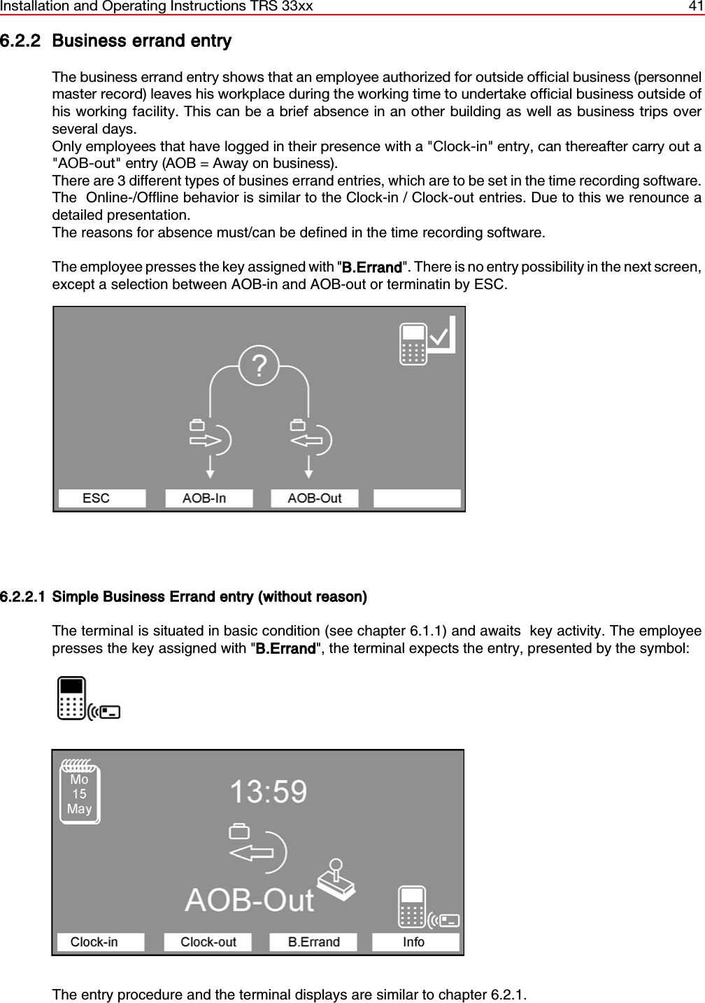 Installation and Operating Instructions TRS 33xx 416.2.2 Business errand entryThe business errand entry shows that an employee authorized for outside official business (personnelmaster record) leaves his workplace during the working time to undertake official business outside ofhis working facility. This can be a brief absence in an other building as well as business trips overseveral days.Only employees that have logged in their presence with a &quot;Clock-in&quot; entry, can thereafter carry out a&quot;AOB-out&quot; entry (AOB = Away on business).There are 3 different types of busines errand entries, which are to be set in the time recording software.The  Online-/Offline behavior is similar to the Clock-in / Clock-out entries. Due to this we renounce adetailed presentation.The reasons for absence must/can be defined in the time recording software.The employee presses the key assigned with &quot;B.Errand&quot;. There is no entry possibility in the next screen,except a selection between AOB-in and AOB-out or terminatin by ESC.6.2.2.1 Simple Business Errand entry (without reason)The terminal is situated in basic condition (see chapter 6.1.1) and awaits  key activity. The employeepresses the key assigned with &quot;B.Errand&quot;, the terminal expects the entry, presented by the symbol:                  The entry procedure and the terminal displays are similar to chapter 6.2.1.