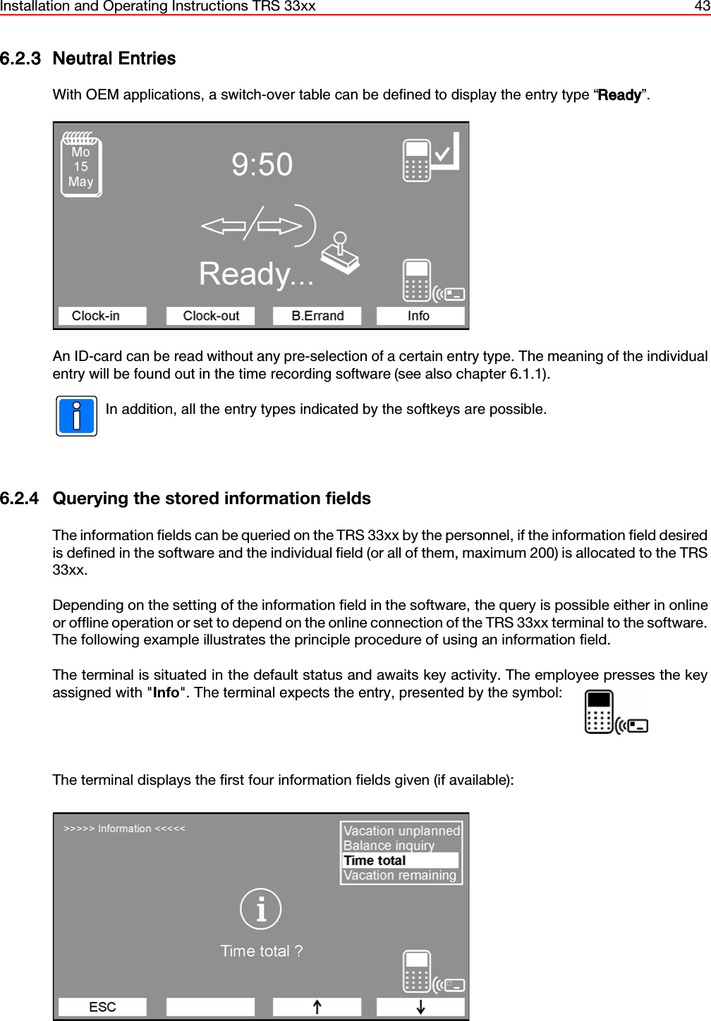 Installation and Operating Instructions TRS 33xx 436.2.3 Neutral EntriesWith OEM applications, a switch-over table can be defined to display the entry type “Ready”.An ID-card can be read without any pre-selection of a certain entry type. The meaning of the individualentry will be found out in the time recording software (see also chapter 6.1.1). In addition, all the entry types indicated by the softkeys are possible.6.2.4 Querying the stored information fieldsThe information fields can be queried on the TRS 33xx by the personnel, if the information field desiredis defined in the software and the individual field (or all of them, maximum 200) is allocated to the TRS33xx.Depending on the setting of the information field in the software, the query is possible either in onlineor offline operation or set to depend on the online connection of the TRS 33xx terminal to the software.The following example illustrates the principle procedure of using an information field.The terminal is situated in the default status and awaits key activity. The employee presses the keyassigned with &quot;Info&quot;. The terminal expects the entry, presented by the symbol:                    The terminal displays the first four information fields given (if available):