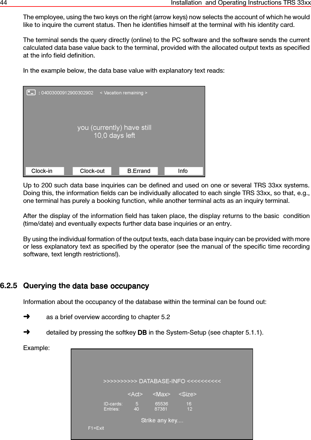 44 Installation  and Operating Instructions TRS 33xxThe employee, using the two keys on the right (arrow keys) now selects the account of which he wouldlike to inquire the current status. Then he identifies himself at the terminal with his identity card.The terminal sends the query directly (online) to the PC software and the software sends the currentcalculated data base value back to the terminal, provided with the allocated output texts as specifiedat the info field definition.In the example below, the data base value with explanatory text reads:Up to 200 such data base inquiries can be defined and used on one or several TRS 33xx systems.Doing this, the information fields can be individually allocated to each single TRS 33xx, so that, e.g.,one terminal has purely a booking function, while another terminal acts as an inquiry terminal.After the display of the information field has taken place, the display returns to the basic  condition(time/date) and eventually expects further data base inquiries or an entry.By using the individual formation of the output texts, each data base inquiry can be provided with moreor less explanatory text as specified by the operator (see the manual of the specific time recordingsoftware, text length restrictions!).6.2.5 Querying the data base occupancyInformation about the occupancy of the database within the terminal can be found out:áas a brief overview according to chapter 5.2ádetailed by pressing the softkey DB in the System-Setup (see chapter 5.1.1).Example: