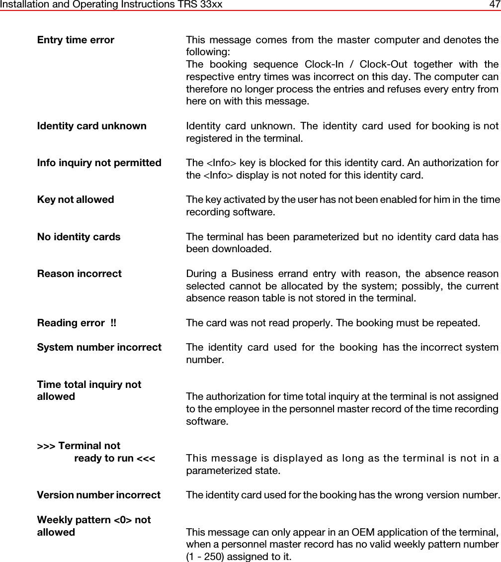 Installation and Operating Instructions TRS 33xx 47Entry time error  This message comes from the master computer and denotes thefollowing:The booking sequence Clock-In / Clock-Out together with therespective entry times was incorrect on this day. The computer cantherefore no longer process the entries and refuses every entry fromhere on with this message.Identity card unknown  Identity card unknown. The identity card used for booking is notregistered in the terminal. Info inquiry not permitted  The &lt;Info&gt; key is blocked for this identity card. An authorization forthe &lt;Info&gt; display is not noted for this identity card.Key not allowed The key activated by the user has not been enabled for him in the timerecording software.No identity cards The terminal has been parameterized but no identity card data hasbeen downloaded.Reason incorrect During a Business errand entry with reason, the absence reasonselected cannot be allocated by the system; possibly, the currentabsence reason table is not stored in the terminal.Reading error  !!  The card was not read properly. The booking must be repeated.System number incorrect  The identity card used for the booking has the incorrect systemnumber.Time total inquiry notallowed The authorization for time total inquiry at the terminal is not assignedto the employee in the personnel master record of the time recordingsoftware.&gt;&gt;&gt; Terminal not            ready to run &lt;&lt;&lt; This message is displayed as long as the terminal is not in aparameterized state.Version number incorrect  The identity card used for the booking has the wrong version number.Weekly pattern &lt;0&gt; not allowed This message can only appear in an OEM application of the terminal,when a personnel master record has no valid weekly pattern number(1 - 250) assigned to it.