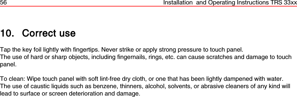 56 Installation  and Operating Instructions TRS 33xx10. Correct useTap the key foil lightly with fingertips. Never strike or apply strong pressure to touch panel.The use of hard or sharp objects, including fingernails, rings, etc. can cause scratches and damage to touchpanel.    To clean: Wipe touch panel with soft lint-free dry cloth, or one that has been lightly dampened with water. The use of caustic liquids such as benzene, thinners, alcohol, solvents, or abrasive cleaners of any kind willlead to surface or screen deterioration and damage.