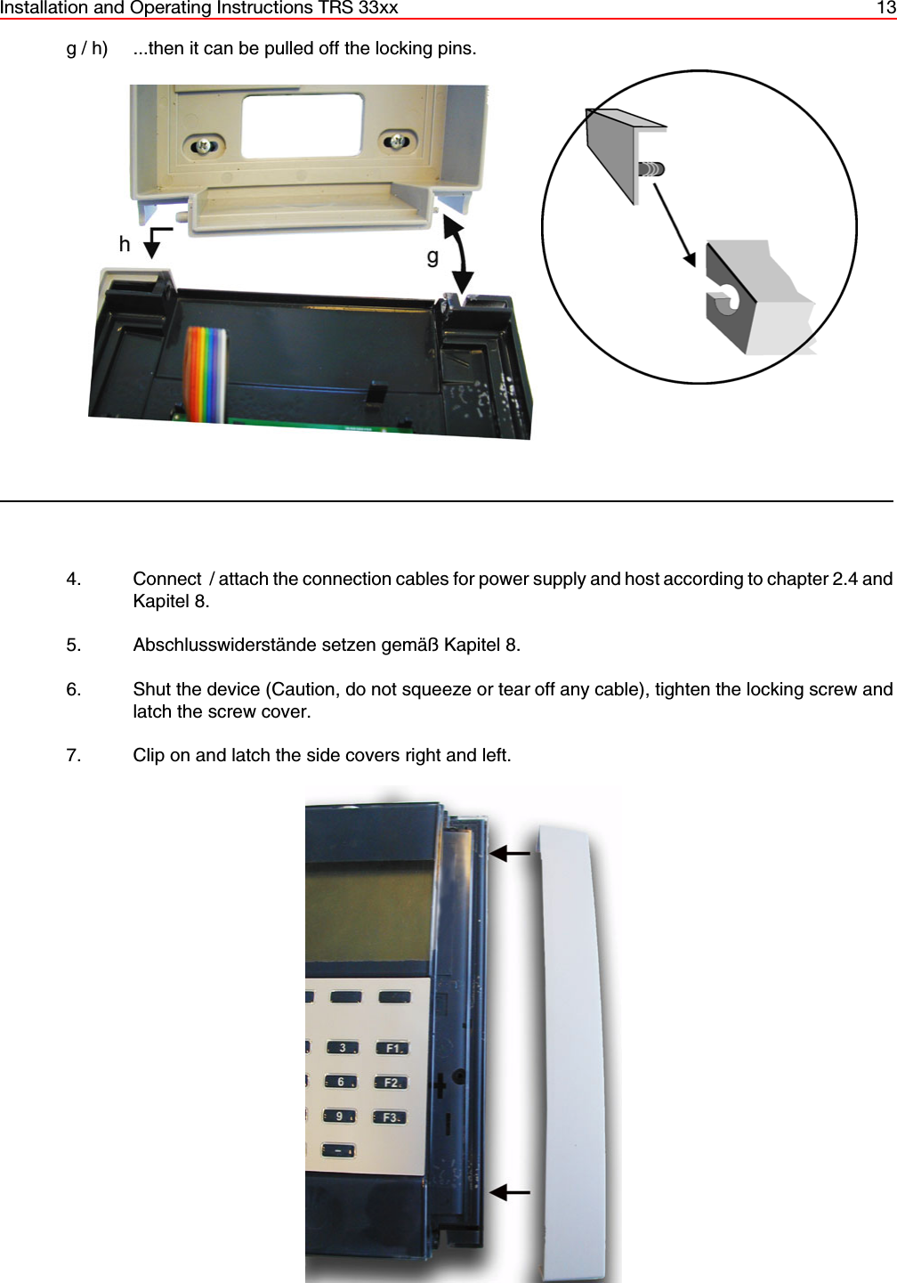 Installation and Operating Instructions TRS 33xx 13g / h) ...then it can be pulled off the locking pins. 4. Connect  / attach the connection cables for power supply and host according to chapter 2.4 andKapitel 8.5. Abschlusswiderstände setzen gemäß Kapitel 8. 6. Shut the device (Caution, do not squeeze or tear off any cable), tighten the locking screw andlatch the screw cover.7. Clip on and latch the side covers right and left.