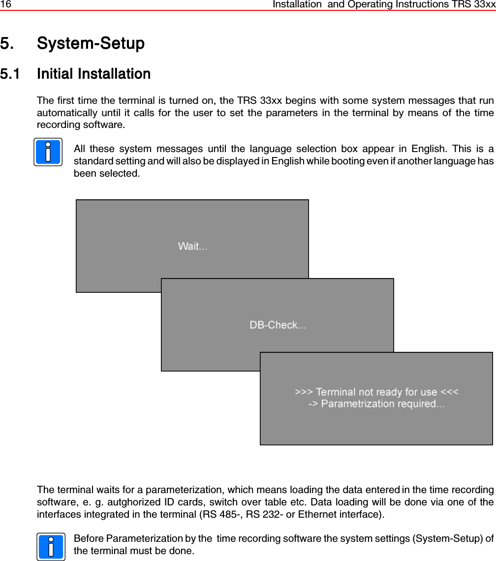 16 Installation  and Operating Instructions TRS 33xx5. System-Setup5.1 Initial InstallationThe first time the terminal is turned on, the TRS 33xx begins with some system messages that runautomatically until it calls for the user to set the parameters in the terminal by means of the timerecording software.All these system messages until the language selection box appear in English. This is astandard setting and will also be displayed in English while booting even if another language hasbeen selected.  The terminal waits for a parameterization, which means loading the data entered in the time recordingsoftware, e. g. autghorized ID cards, switch over table etc. Data loading will be done via one of theinterfaces integrated in the terminal (RS 485-, RS 232- or Ethernet interface).Before Parameterization by the  time recording software the system settings (System-Setup) ofthe terminal must be done.