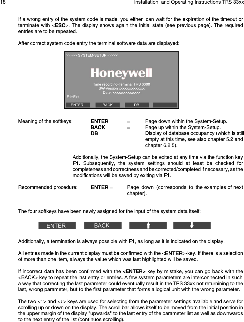 18 Installation  and Operating Instructions TRS 33xxIf a wrong entry of the system code is made, you either  can wait for the expiration of the timeout orterminate with &lt;ESC&gt;. The display shows again the initial state (see previous page). The requiredentries are to be repeated.After correct system code entry the terminal software data are displayed:Meaning of the softkeys: ENTER  =  Page down within the System-Setup.BACK   =  Page up within the System-Setup.DB       =  Display of database occupancy (which is stillempty at this time, see also chapter 5.2 andchapter 6.2.5).Additionally, the System-Setup can be exited at any time via the function keyF1. Subsequently, the system settings should at least be checked forcompleteness and correctness and be corrected/completed if neccesary, as themodifications will be saved by exiting via F1.Recommended procedure: ENTER =  Page  down  (corresponds  to  the examples of nextchapter).The four softkeys have been newly assigned for the input of the system data itself:Additionally, a termination is always possible with F1, as long as it is indicated on the display.All entries made in the current display must be confirmed with the &lt;ENTER&gt;-key. If there is a selectionof more than one item, always the value which was last highlighted will be saved.If incorrect data has been confirmed with the &lt;ENTER&gt; key by mistake, you can go back with the&lt;BACK&gt; key to repeat the last entry or entries. A few system parameters are interconnected in sucha way that correcting the last parameter could eventually result in the TRS 33xx not returnining to thelast, wrong parameter, but to the first parameter that forms a logical unit with the wrong parameter.The two &lt;&gt; and &lt;&gt; keys are used for selecting from the parameter settings available and serve forscrolling up or down on the display. The scroll bar allows itself to be moved from the initial position inthe upper margin of the display &quot;upwards&quot; to the last entry of the parameter list as well as downwardsto the next entry of the list (continuos scrolling).