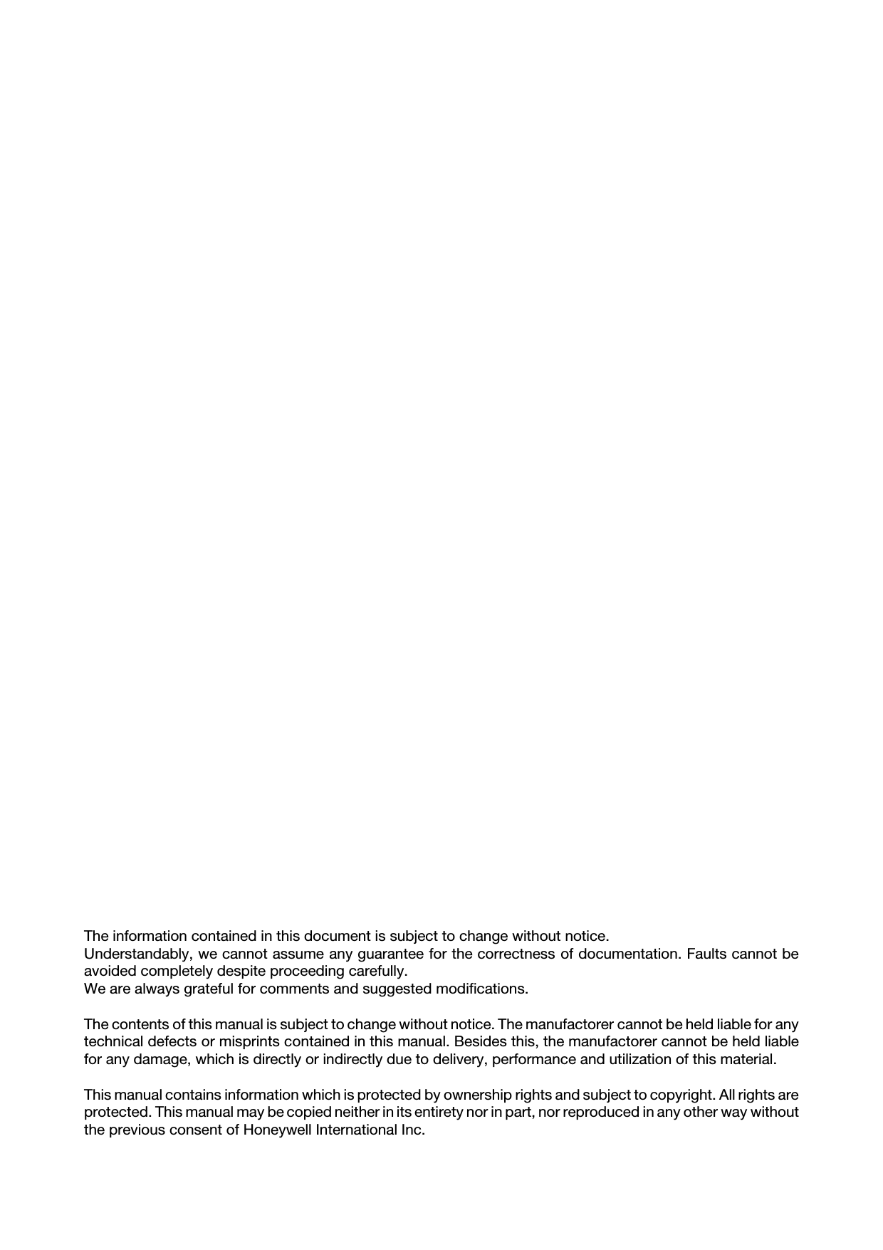 The information contained in this document is subject to change without notice.Understandably, we cannot assume any guarantee for the correctness of documentation. Faults cannot beavoided completely despite proceeding carefully. We are always grateful for comments and suggested modifications.The contents of this manual is subject to change without notice. The manufactorer cannot be held liable for anytechnical defects or misprints contained in this manual. Besides this, the manufactorer cannot be held liablefor any damage, which is directly or indirectly due to delivery, performance and utilization of this material.This manual contains information which is protected by ownership rights and subject to copyright. All rights areprotected. This manual may be copied neither in its entirety nor in part, nor reproduced in any other way withoutthe previous consent of Honeywell International Inc. 