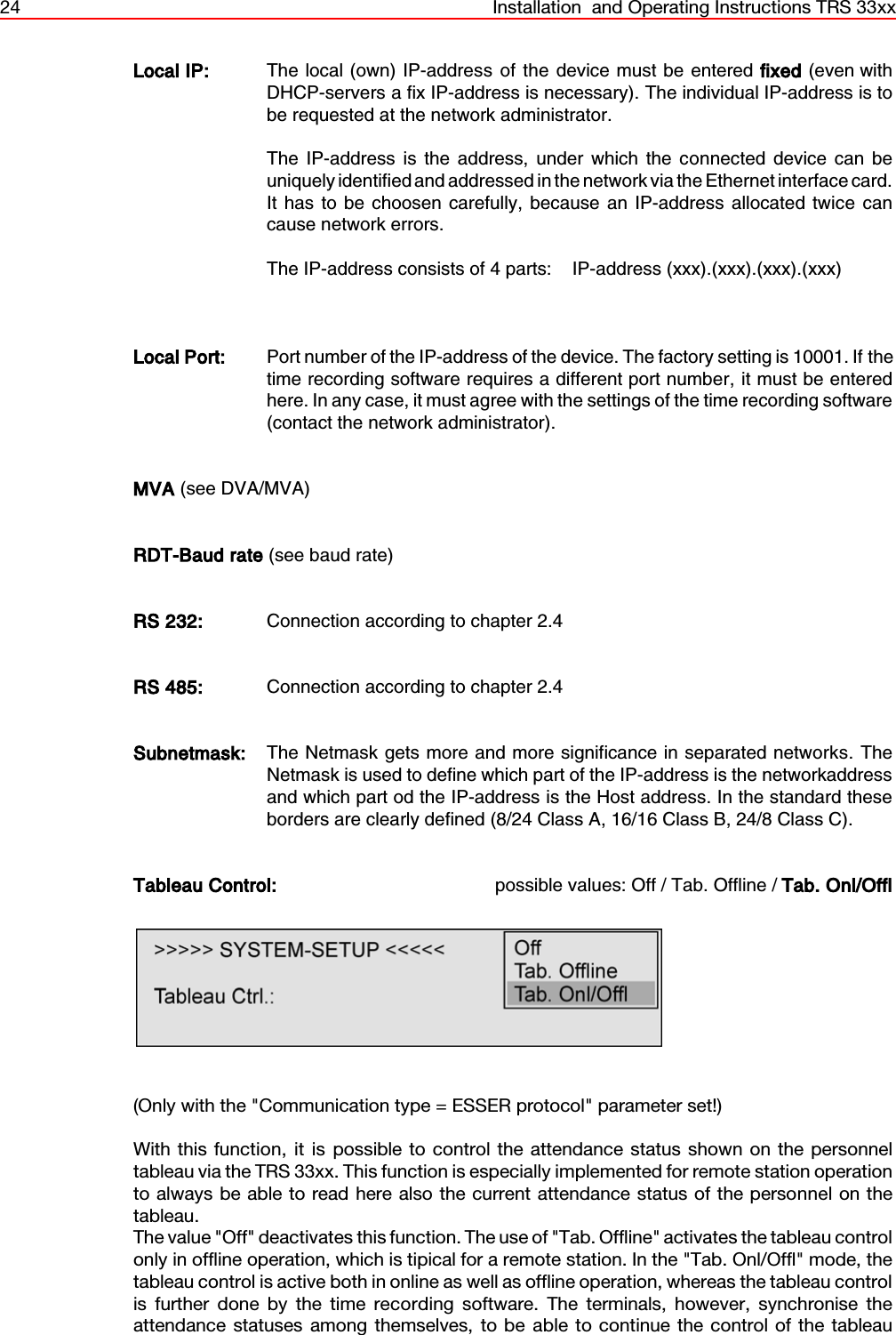 24 Installation  and Operating Instructions TRS 33xxLocal IP: The local (own) IP-address of the device must be entered fixed (even withDHCP-servers a fix IP-address is necessary). The individual IP-address is tobe requested at the network administrator.  The IP-address is the address, under which the connected device can beuniquely identified and addressed in the network via the Ethernet interface card.It has to be choosen carefully, because an IP-address allocated twice cancause network errors.The IP-address consists of 4 parts:    IP-address (xxx).(xxx).(xxx).(xxx)Local Port: Port number of the IP-address of the device. The factory setting is 10001. If thetime recording software requires a different port number, it must be enteredhere. In any case, it must agree with the settings of the time recording software(contact the network administrator). MVA (see DVA/MVA)RDT-Baud rate (see baud rate)RS 232: Connection according to chapter 2.4RS 485: Connection according to chapter 2.4Subnetmask: The Netmask gets more and more significance in separated networks. TheNetmask is used to define which part of the IP-address is the networkaddressand which part od the IP-address is the Host address. In the standard theseborders are clearly defined (8/24 Class A, 16/16 Class B, 24/8 Class C).Tableau Control: possible values: Off / Tab. Offline / Tab. Onl/Offl(Only with the &quot;Communication type = ESSER protocol&quot; parameter set!)With this function, it is possible to control the attendance status shown on the personneltableau via the TRS 33xx. This function is especially implemented for remote station operationto always be able to read here also the current attendance status of the personnel on thetableau.The value &quot;Off&quot; deactivates this function. The use of &quot;Tab. Offline&quot; activates the tableau controlonly in offline operation, which is tipical for a remote station. In the &quot;Tab. Onl/Offl&quot; mode, thetableau control is active both in online as well as offline operation, whereas the tableau controlis further done by the time recording software. The terminals, however, synchronise theattendance statuses among themselves, to be able to continue the control of the tableau