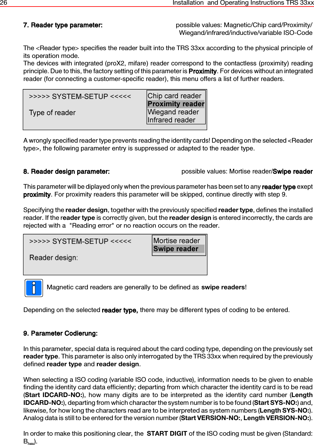 26 Installation  and Operating Instructions TRS 33xx7. Reader type parameter: possible values: Magnetic/Chip card/Proximity/Wiegand/infrared/inductive/variable ISO-CodeThe &lt;Reader type&gt; specifies the reader built into the TRS 33xx according to the physical principle ofits operation mode.The devices with integrated (proX2, mifare) reader correspond to the contactless (proximity) readingprinciple. Due to this, the factory setting of this parameter is Proximity. For devices without an integratedreader (for connecting a customer-specific reader), this menu offers a list of further readers. A wrongly specified reader type prevents reading the identity cards! Depending on the selected &lt;Readertype&gt;, the following parameter entry is suppressed or adapted to the reader type.8. Reader design parameter: possible values: Mortise reader/Swipe readerThis parameter will be diplayed only when the previous parameter has been set to any reader type exeptproximity. For proximity readers this parameter will be skipped, continue directly with step 9. Specifying the reader design, together with the previously specified reader type, defines the installedreader. If the reader type is correctly given, but the reader design is entered incorrectly, the cards arerejected with a  &quot;Reading error&quot; or no reaction occurs on the reader.Magnetic card readers are generally to be defined as swipe readers!Depending on the selected reader type, there may be different types of coding to be entered.9. Parameter Codierung:In this parameter, special data is required about the card coding type, depending on the previously setreader type. This parameter is also only interrogated by the TRS 33xx when required by the previouslydefined reader type and reader design.When selecting a ISO coding (variable ISO code, inductive), information needs to be given to enablefinding the identity card data efficiently; departing from which character the identity card is to be read(Start IDCARD-NO:), how many digits are to be interpreted as the identity card number (LengthIDCARD-NO:), departing from which character the system number is to be found (Start SYS-NO:) and,likewise, for how long the characters read are to be interpreted as system numbers (Length SYS-NO:).Analog data is still to be entered for the version number (Start VERSION-NO:, Length VERSION-NO:).In order to make this positioning clear, the  START DIGIT of the ISO coding must be given (Standard:Bhex).