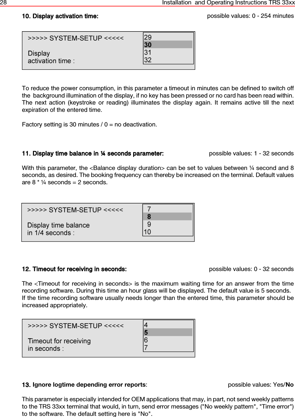 28 Installation  and Operating Instructions TRS 33xx10. Display activation time: possible values: 0 - 254 minutesTo reduce the power consumption, in this parameter a timeout in minutes can be defined to switch offthe  background illumination of the display, if no key has been pressed or no card has been read within.The next action (keystroke or reading) illuminates the display again. It remains active till the nextexpiration of the entered time. Factory setting is 30 minutes / 0 = no deactivation.11. Display time balance in ¼ seconds parameter: possible values: 1 - 32 secondsWith this parameter, the &lt;Balance display duration&gt; can be set to values between ¼ second and 8seconds, as desired. The booking frequency can thereby be increased on the terminal. Default valuesare 8 * ¼ seconds = 2 seconds.12. Timeout for receiving in seconds: possible values: 0 - 32 secondsThe &lt;Timeout for receiving in seconds&gt; is the maximum waiting time for an answer from the timerecording software. During this time an hour glass will be displayed. The default value is 5 seconds.If the time recording software usually needs longer than the entered time, this parameter should beincreased appropriately.13. Ignore logtime depending error reports: possible values: Yes/NoThis parameter is especially intended for OEM applications that may, in part, not send weekly patternsto the TRS 33xx terminal that would, in turn, send error messages (&quot;No weekly pattern&quot;, &quot;Time error&quot;)to the software. The default setting here is &quot;No&quot;.