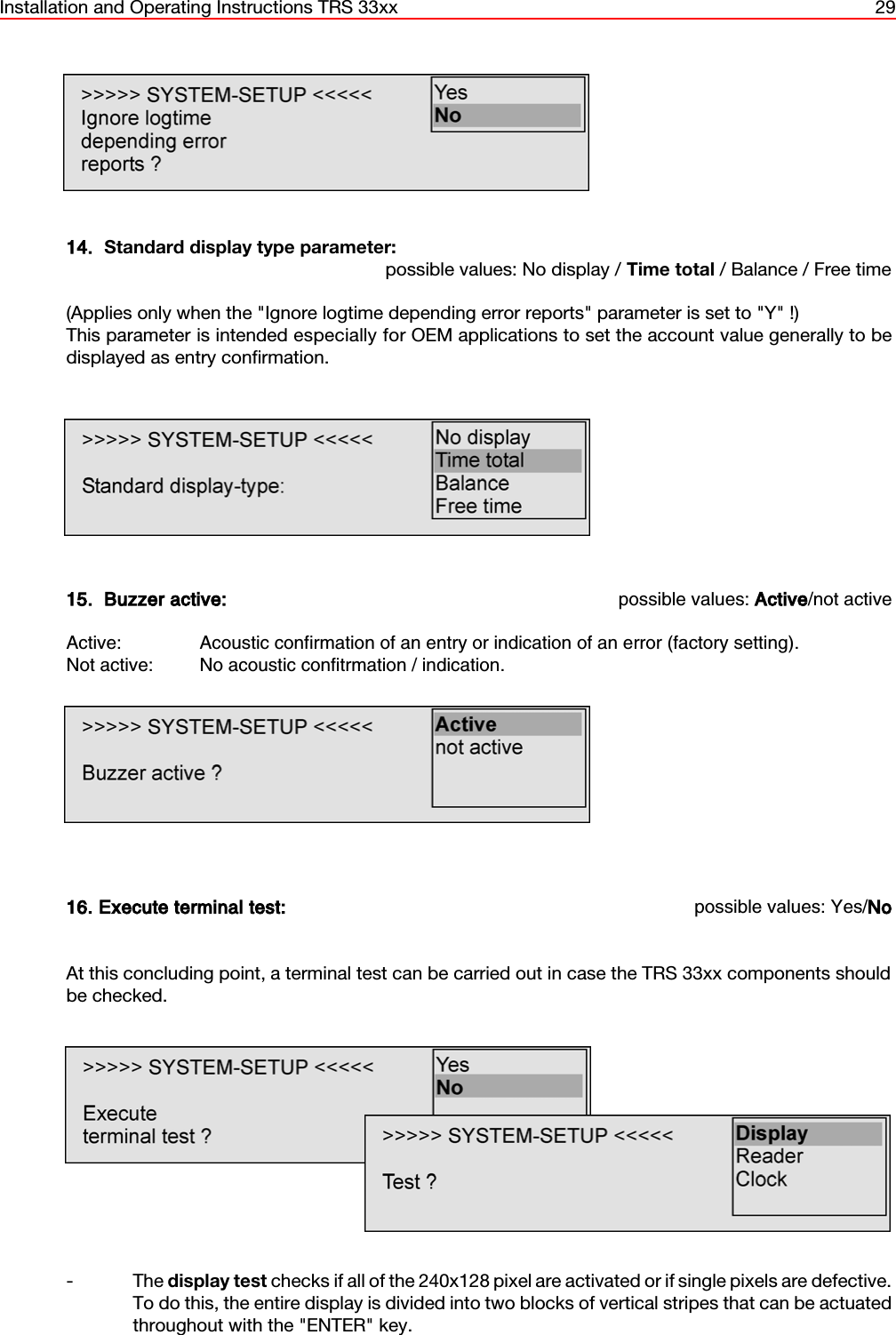 Installation and Operating Instructions TRS 33xx 2914.  Standard display type parameter:possible values: No display / Time total / Balance / Free time(Applies only when the &quot;Ignore logtime depending error reports&quot; parameter is set to &quot;Y&quot; !)This parameter is intended especially for OEM applications to set the account value generally to bedisplayed as entry confirmation.15.  Buzzer active: possible values: Active/not activeActive: Acoustic confirmation of an entry or indication of an error (factory setting).Not active: No acoustic confitrmation / indication.16. Execute terminal test: possible values: Yes/NoAt this concluding point, a terminal test can be carried out in case the TRS 33xx components shouldbe checked.- The display test checks if all of the 240x128 pixel are activated or if single pixels are defective.To do this, the entire display is divided into two blocks of vertical stripes that can be actuatedthroughout with the &quot;ENTER&quot; key.