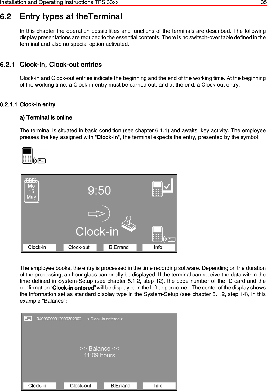 Installation and Operating Instructions TRS 33xx 356.2 Entry types at theTerminalIn this chapter the operation possibilities and functions of the terminals are described. The followingdisplay presentations are reduced to the essential contents. There is no switsch-over table defined in theterminal and also no special option activated.6.2.1 Clock-in, Clock-out entriesClock-in and Clock-out entries indicate the beginning and the end of the working time. At the beginningof the working time, a Clock-in entry must be carried out, and at the end, a Clock-out entry.6.2.1.1 Clock-in entrya) Terminal is onlineThe terminal is situated in basic condition (see chapter 6.1.1) and awaits  key activity. The employeepresses the key assigned with &quot;Clock-in&quot;, the terminal expects the entry, presented by the symbol:                  The employee books, the entry is processed in the time recording software. Depending on the durationof the processing, an hour glass can briefly be displayed. If the terminal can receive the data within thetime defined in System-Setup (see chapter 5.1.2, step 12), the code number of the ID card and theconfirmation “Clock-in entered” will be displayed in the left upper corner. The center of the display showsthe information set as standard display type in the System-Setup (see chapter 5.1.2, step 14), in thisexample “Balance”: