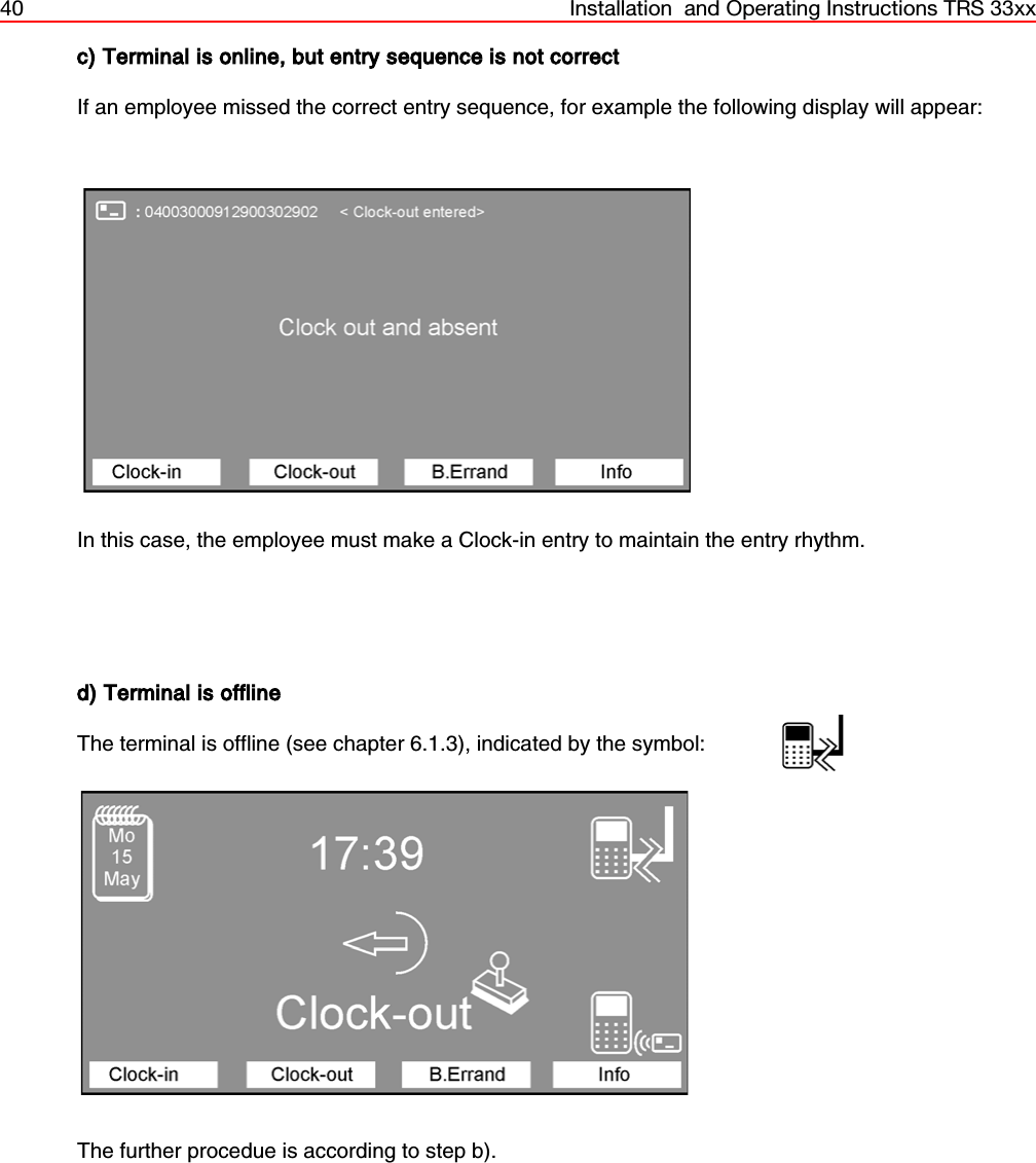 40 Installation  and Operating Instructions TRS 33xxc) Terminal is online, but entry sequence is not correctIf an employee missed the correct entry sequence, for example the following display will appear:In this case, the employee must make a Clock-in entry to maintain the entry rhythm.d) Terminal is offlineThe terminal is offline (see chapter 6.1.3), indicated by the symbol:The further procedue is according to step b).