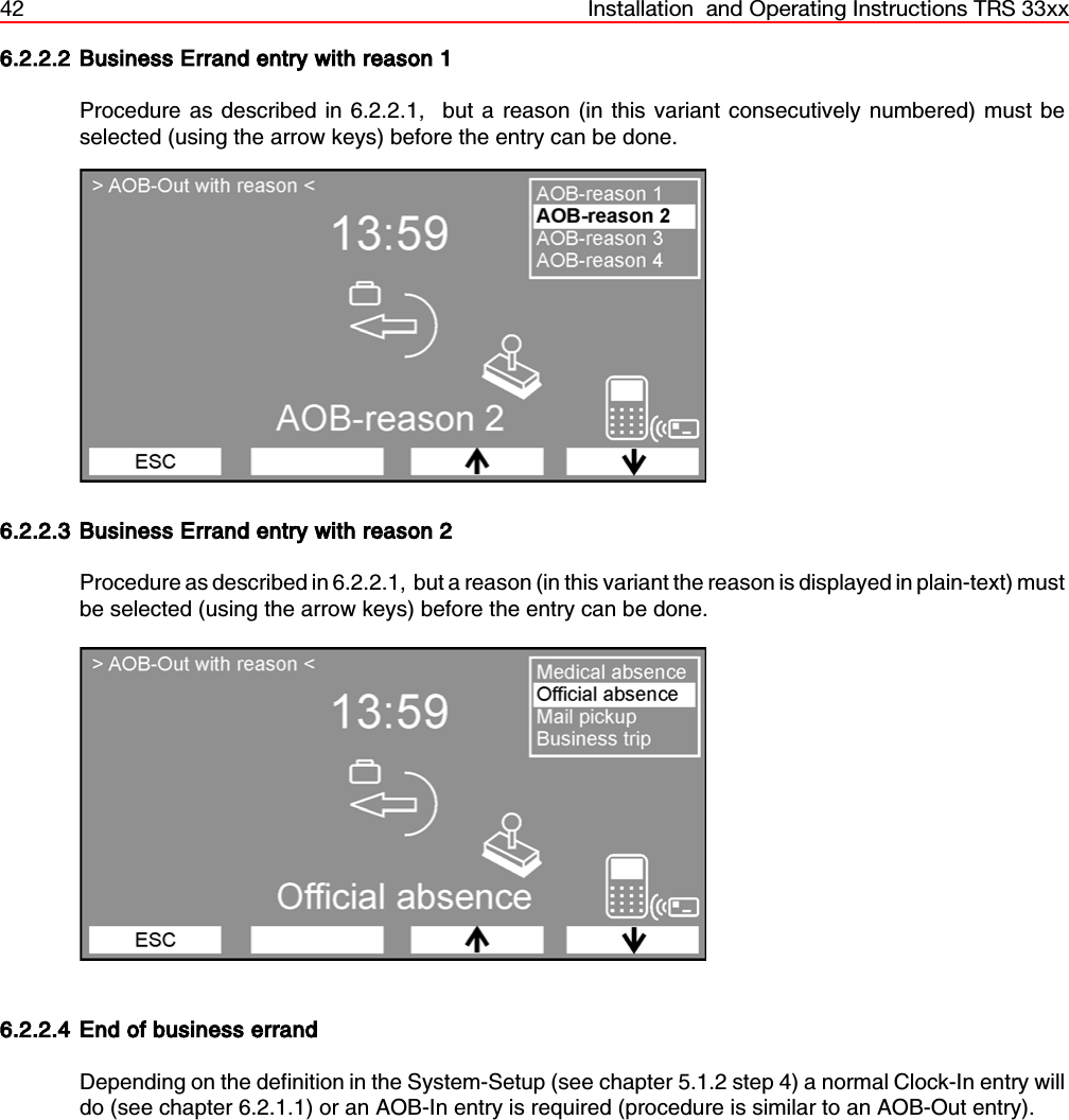 42 Installation  and Operating Instructions TRS 33xx6.2.2.2 Business Errand entry with reason 1Procedure as described in 6.2.2.1,  but a reason (in this variant consecutively numbered) must beselected (using the arrow keys) before the entry can be done.6.2.2.3 Business Errand entry with reason 2Procedure as described in 6.2.2.1,  but a reason (in this variant the reason is displayed in plain-text) mustbe selected (using the arrow keys) before the entry can be done.6.2.2.4 End of business errandDepending on the definition in the System-Setup (see chapter 5.1.2 step 4) a normal Clock-In entry willdo (see chapter 6.2.1.1) or an AOB-In entry is required (procedure is similar to an AOB-Out entry).