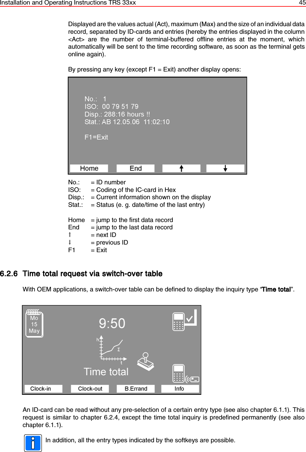 Installation and Operating Instructions TRS 33xx 45Displayed are the values actual (Act), maximum (Max) and the size of an individual datarecord, separated by ID-cards and entries (hereby the entries displayed in the column&lt;Act&gt; are the number of terminal-buffered offline entries at the moment, whichautomatically will be sent to the time recording software, as soon as the terminal getsonline again).  By pressing any key (except F1 = Exit) another display opens:No.:  = ID numberISO:  = Coding of the IC-card in HexDisp.: = Current information shown on the displayStat.: = Status (e. g. date/time of the last entry)Home = jump to the first data recordEnd = jump to the last data record&gt;= next ID?= previous IDF1 = Exit6.2.6 Time total request via switch-over tableWith OEM applications, a switch-over table can be defined to display the inquiry type “Time total”.An ID-card can be read without any pre-selection of a certain entry type (see also chapter 6.1.1). Thisrequest is similar to chapter 6.2.4, except the time total inquiry is predefined permanently (see alsochapter 6.1.1).In addition, all the entry types indicated by the softkeys are possible.