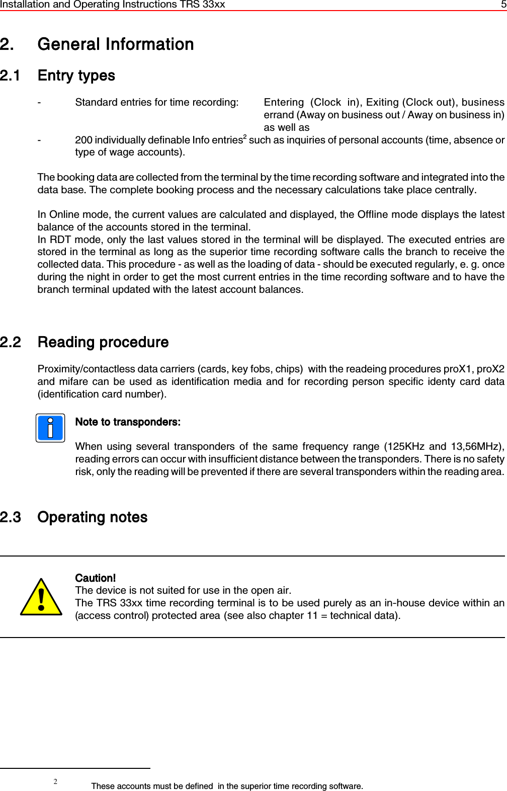 Installation and Operating Instructions TRS 33xx 52These accounts must be defined  in the superior time recording software. 2. General Information2.1 Entry types- Standard entries for time recording: Entering  (Clock  in), Exiting (Clock out), businesserrand (Away on business out / Away on business in)as well as- 200 individually definable Info entries2 such as inquiries of personal accounts (time, absence ortype of wage accounts).The booking data are collected from the terminal by the time recording software and integrated into thedata base. The complete booking process and the necessary calculations take place centrally.In Online mode, the current values are calculated and displayed, the Offline mode displays the latestbalance of the accounts stored in the terminal.In RDT mode, only the last values stored in the terminal will be displayed. The executed entries arestored in the terminal as long as the superior time recording software calls the branch to receive thecollected data. This procedure - as well as the loading of data - should be executed regularly, e. g. onceduring the night in order to get the most current entries in the time recording software and to have thebranch terminal updated with the latest account balances.2.2 Reading procedureProximity/contactless data carriers (cards, key fobs, chips)  with the readeing procedures proX1, proX2and mifare can be used as identification media and for recording person specific identy card data(identification card number).Note to transponders:When using several transponders of the same frequency range (125KHz and 13,56MHz),reading errors can occur with insufficient distance between the transponders. There is no safetyrisk, only the reading will be prevented if there are several transponders within the reading area.2.3 Operating notesCaution! The device is not suited for use in the open air.The TRS 33xx time recording terminal is to be used purely as an in-house device within an(access control) protected area (see also chapter 11 = technical data). 