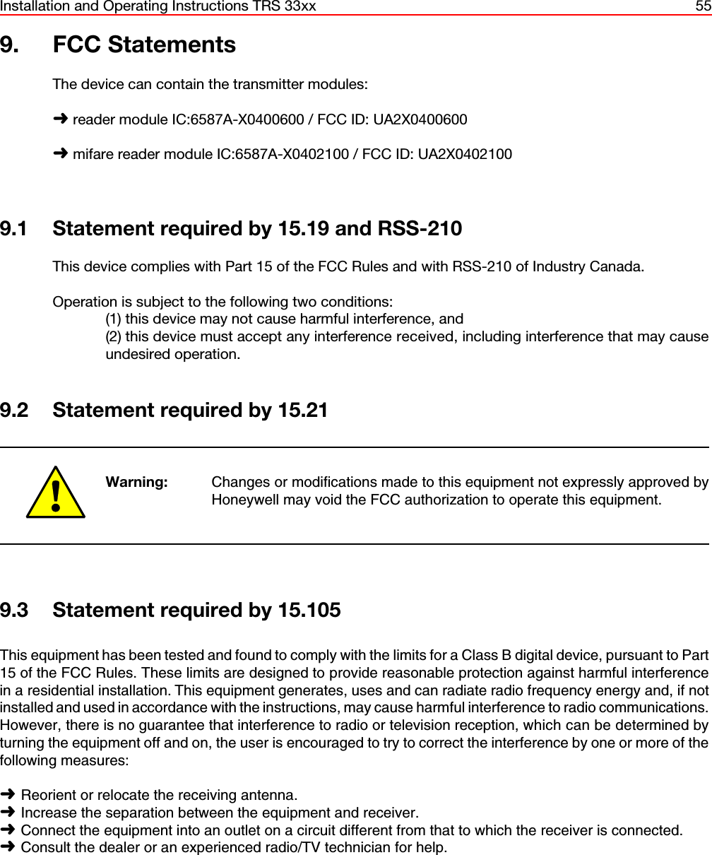 Installation and Operating Instructions TRS 33xx 559. FCC StatementsThe device can contain the transmitter modules:á reader module IC:6587A-X0400600 / FCC ID: UA2X0400600á mifare reader module IC:6587A-X0402100 / FCC ID: UA2X04021009.1 Statement required by 15.19 and RSS-210This device complies with Part 15 of the FCC Rules and with RSS-210 of Industry Canada. Operation is subject to the following two conditions: (1) this device may not cause harmful interference, and (2) this device must accept any interference received, including interference that may causeundesired operation.9.2 Statement required by 15.21Warning: Changes or modifications made to this equipment not expressly approved byHoneywell may void the FCC authorization to operate this equipment.9.3 Statement required by 15.105This equipment has been tested and found to comply with the limits for a Class B digital device, pursuant to Part15 of the FCC Rules. These limits are designed to provide reasonable protection against harmful interferencein a residential installation. This equipment generates, uses and can radiate radio frequency energy and, if notinstalled and used in accordance with the instructions, may cause harmful interference to radio communications.However, there is no guarantee that interference to radio or television reception, which can be determined byturning the equipment off and on, the user is encouraged to try to correct the interference by one or more of thefollowing measures:áReorient or relocate the receiving antenna.áIncrease the separation between the equipment and receiver.áConnect the equipment into an outlet on a circuit different from that to which the receiver is connected.áConsult the dealer or an experienced radio/TV technician for help.