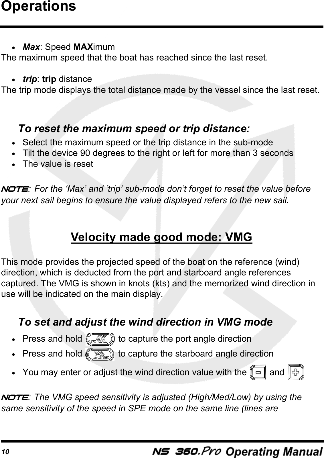 10&bull;Max: Speed MAXimumThe maximum speed that the boat has reached since the last reset. &bull;trip: trip distanceThe trip mode displays the total distance made by the vessel since the last reset. To reset the maximum speed or trip distance:&bull;Select the maximum speed or the trip distance in the sub-mode&bull;Tilt the device 90 degrees to the right or left for more than 3 seconds&bull;The value is resetNote: For the &lsquo;Max&rsquo; and &rsquo;trip&rsquo; sub-mode don&rsquo;t forget to reset the value before your next sail begins to ensure the value displayed refers to the new sail.Velocity made good mode: VMGThis mode provides the projected speed of the boat on the reference (wind) direction, which is deducted from the port and starboard angle references captured. The VMG is shown in knots (kts) and the memorized wind direction in use will be indicated on the main display.To set and adjust the wind direction in VMG mode&bull;Press and hold   to capture the port angle direction&bull;Press and hold   to capture the starboard angle direction&bull;You may enter or adjust the wind direction value with the   and Note: The VMG speed sensitivity is adjusted (High/Med/Low) by using the same sensitivity of the speed in SPE mode on the same line (lines are Operations