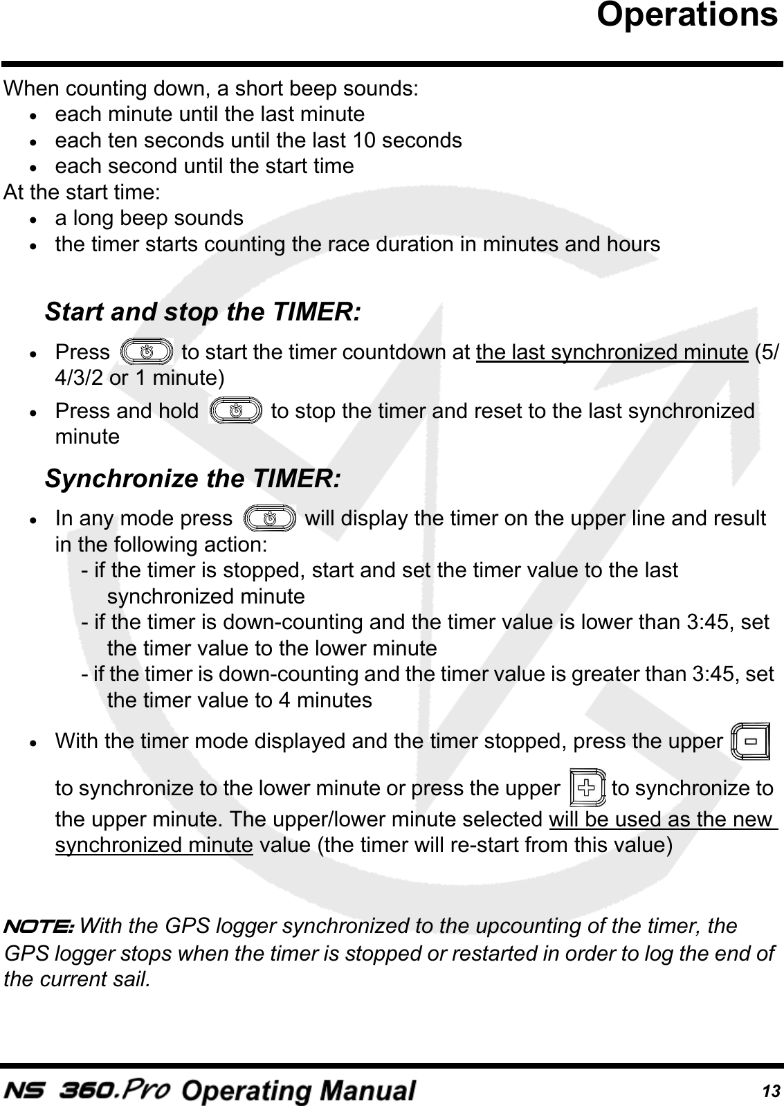 13When counting down, a short beep sounds:&bull;each minute until the last minute&bull;each ten seconds until the last 10 seconds &bull;each second until the start timeAt the start time:&bull;a long beep sounds&bull;the timer starts counting the race duration in minutes and hoursStart and stop the TIMER:&bull;Press   to start the timer countdown at the last synchronized minute (5/4/3/2 or 1 minute)&bull;Press and hold   to stop the timer and reset to the last synchronized minuteSynchronize the TIMER:&bull;In any mode press   will display the timer on the upper line and result in the following action: - if the timer is stopped, start and set the timer value to the last synchronized minute - if the timer is down-counting and the timer value is lower than 3:45, set the timer value to the lower minute - if the timer is down-counting and the timer value is greater than 3:45, set the timer value to 4 minutes&bull;With the timer mode displayed and the timer stopped, press the upper   to synchronize to the lower minute or press the upper   to synchronize to the upper minute. The upper/lower minute selected will be used as the new synchronized minute value (the timer will re-start from this value)Note: With the GPS logger synchronized to the upcounting of the timer, the GPS logger stops when the timer is stopped or restarted in order to log the end of the current sail.Operations