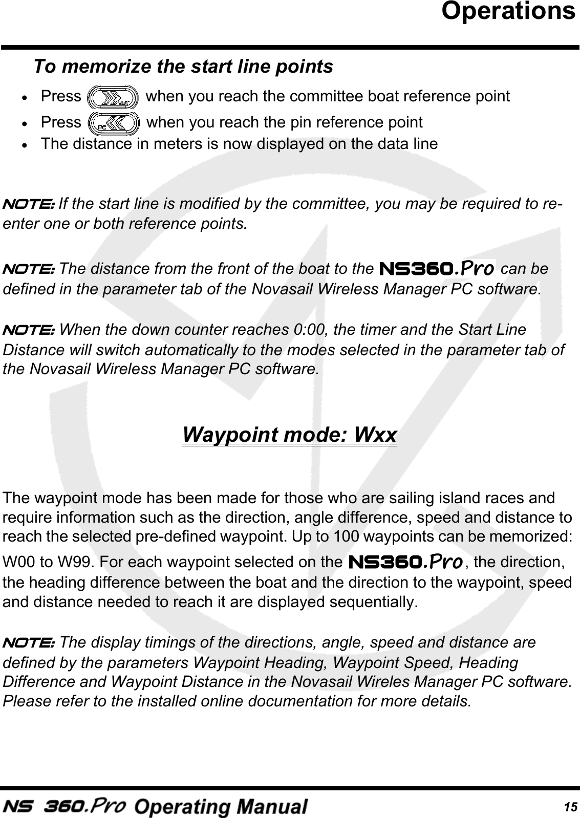 15To memorize the start line points&bull;Press   when you reach the committee boat reference point&bull;Press   when you reach the pin reference point&bull;The distance in meters is now displayed on the data lineNote: If the start line is modified by the committee, you may be required to re-enter one or both reference points.Note: The distance from the front of the boat to the   can be defined in the parameter tab of the Novasail Wireless Manager PC software.Note: When the down counter reaches 0:00, the timer and the Start Line Distance will switch automatically to the modes selected in the parameter tab of the Novasail Wireless Manager PC software.Waypoint mode: WxxThe waypoint mode has been made for those who are sailing island races and require information such as the direction, angle difference, speed and distance to reach the selected pre-defined waypoint. Up to 100 waypoints can be memorized: W00 to W99. For each waypoint selected on the  , the direction, the heading difference between the boat and the direction to the waypoint, speed and distance needed to reach it are displayed sequentially.Note: The display timings of the directions, angle, speed and distance are defined by the parameters Waypoint Heading, Waypoint Speed, Heading Difference and Waypoint Distance in the Novasail Wireles Manager PC software. Please refer to the installed online documentation for more details.Operations